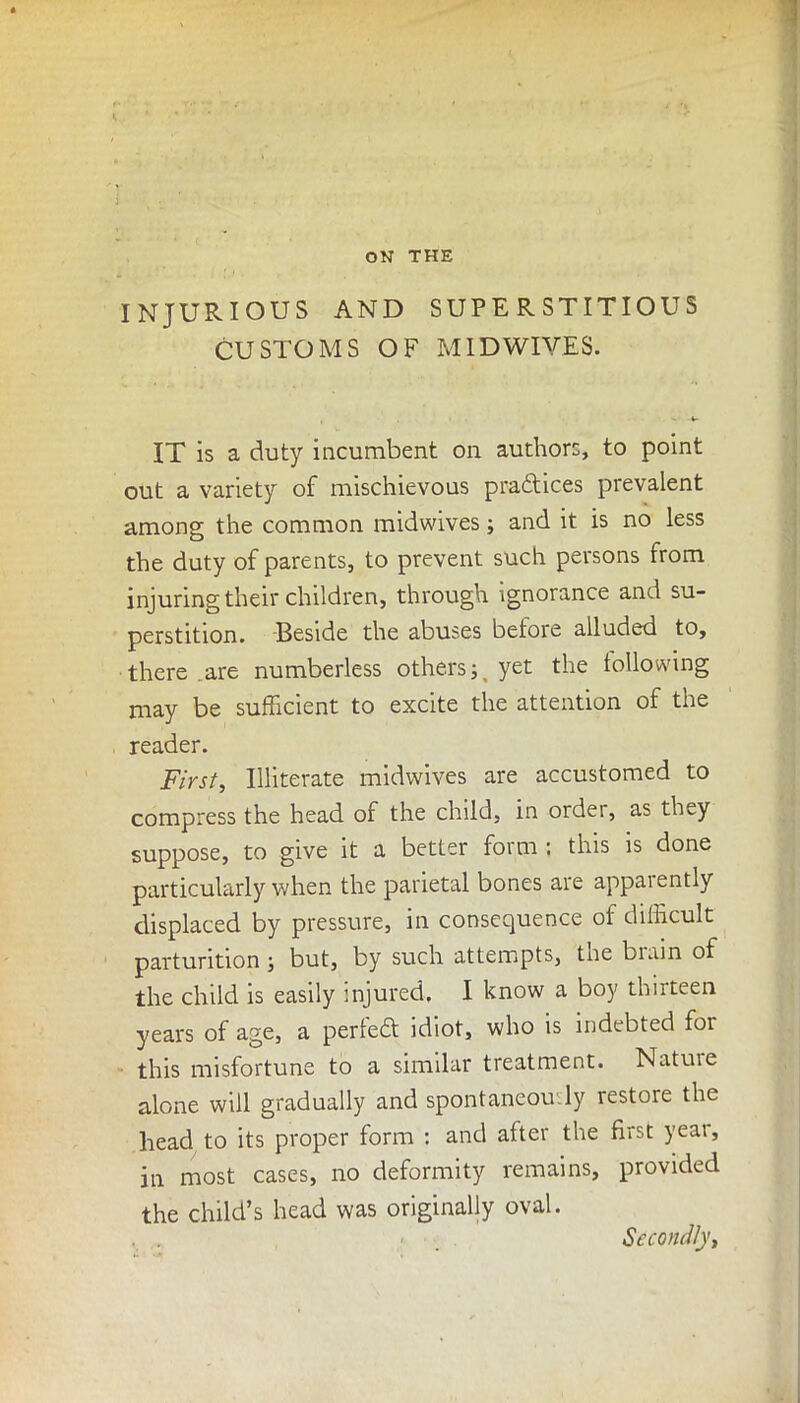 INJURIOUS AND SUPERSTITIOUS CUSTOMS OF MIDWIVES. IT is a duty incumbent on authors, to point out a variety of mischievous pra&ices prevalent among the common midwives; and it is no less the duty of parents, to prevent such persons from injuring their children, through ignorance and su- perstition. Beside the abuses before alluded to, there are numberless othersyet the following may be sufficient to excite the attention of the reader. First, Illiterate midwives are accustomed to compress the head of the child, in order, as they suppose, to give it a better form : this is done particularly when the parietal bones are apparently displaced by pressure, in consequence of difficult parturition ; but, by such attempts, the biain of the child is easily injured. I know a boy thirteen years of age, a perfect idiot, who is indebted foi this misfortune to a similar treatment. Nature alone will gradually and spontaneously restore the head to its proper form : and after the first year, in most cases, no deformity remains, provided the child’s head was originally oval. Secondly,