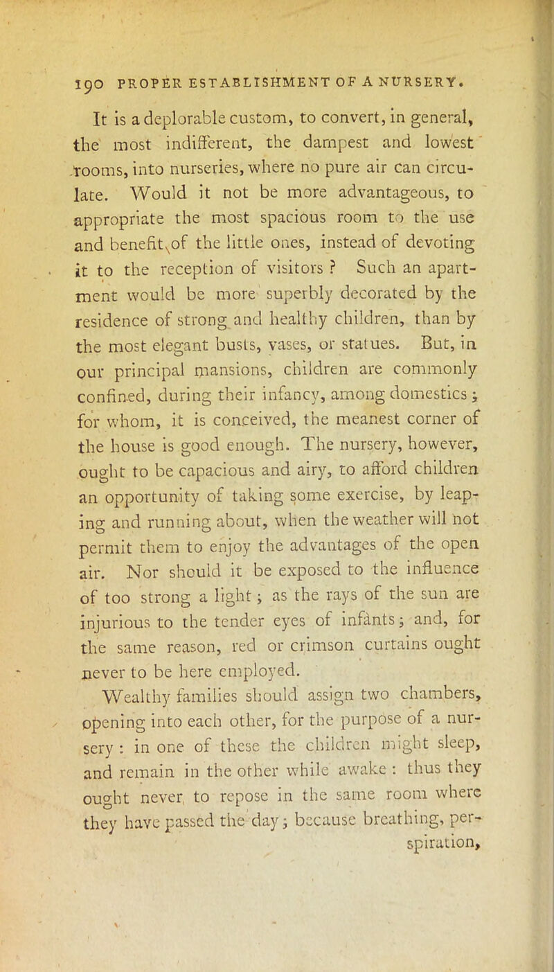 It is a deplorable custom, to convert, in general, the most indifferent, the dampest and lowest rooms, into nurseries, where no pure air can circu- late. Would it not be more advantageous, to appropriate the most spacious room to the use and benefitNof the little ones, instead of devoting it to the reception of visitors ? Such an apart- ment would be more superbly decorated by the residence of strong and healthy children, than by the most elegant busts, vases, or statues. But, in our principal mansions, children are commonly confined, during their infancy, among domestics; for whom, it is conceived, the meanest corner of the house is good enough. The nursery, however, ought to be capacious and airy, to afford children an opportunity of taking some exercise, by leap- ing and running about, when the weather will not permit them to enjoy the advantages of the open air. Nor should it be exposed to the influence of too strong a light; as the rays of the sun are injurious to the tender eyes of infants; and, for the same reason, red or crimson curtains ought never to be here employed. Wealthy families should assign two chambers, opening into each other, for the purpose of a nur- sery : in one of these the children might sleep, and remain in the other while awake : thus they ought never to repose in the same room where they have passed the day ; because breathing, per- spiration.