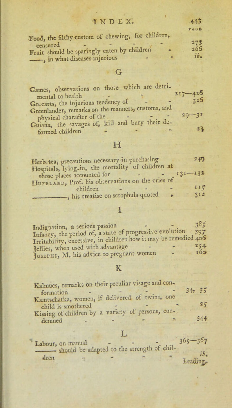 Food, the filthy custom of chewing, for children, censured - - / Fruit should be sparingly eaten by children , in what diseases injurious G TAGS 273 26 6 ib» Games, observations on those which are detri- mental to health -  25 ^ 4~ Go-carts, the injurious tendency of - - 32° Greenlander, remarks on the manners, customs, and physical character of the - - - 29~~31 Guiana, the savages of, kill and bury their de- formed children - “ H Herb-tea, precautions necessary in purchasing 249 Hospitals, lying-in, the mortality of childien at those places accounted for . - G1 Hofeland, Prof, his observations on the cries of children - - - 11 ? , his treatise on scrophula quoted * 312 I Indignation, a serious passion Infancy, the period of, a state of progressive Irritability, excessive, in children how it may fellies, when used with advantage josEfHi, M. his advice to pregnant women 38* evolution 397 be remedied 406 254 i6o> K Kalmucs, remarks on their peculiar visage and con, formation - -  .  34* 3 £ Kamtschatka, women, if delivered of twins, one child is smothered - - - 25 Kissing of children by a variety of persons, con- demned - - ' ~344 Labour, 011 manual - - ... 3^5 3^7 should be adapted to the strength of clul- dren Leading-
