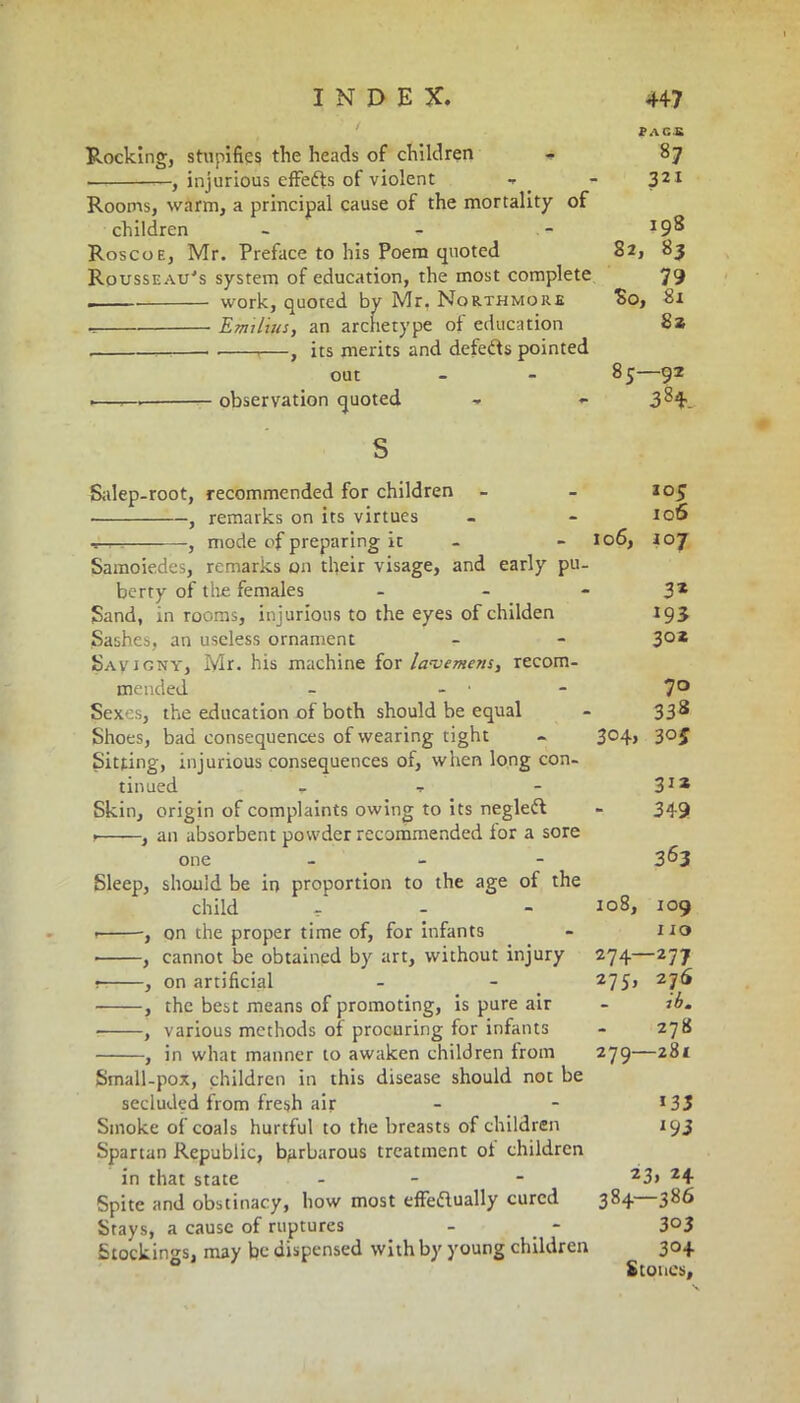 pace Rocking, stupifies the heads of children - 87 —, injurious effects of violent t - 321 Rooms, warm, a principal cause of the mortality of children - - - Roscoe, Mr. Preface to his Poem quoted 82, 83 Rousseau's system of education, the most complete 79 . work, quoted by Mr. Northmore So, 81 ^ Emilias, an archetype of education 8» ,—, its merits and defeffs pointed out - - 85—92 1— observation quoted - <- 3^4. s Salep-root, recommended for children - - 105 ■ , remarks on its virtues - - 106 tt-? -, mode of preparing it - - 106, 107 Samoiedes, remarks on their visage, and early pu- berty of tire females - 3* Sand, in rooms, injurious to the eyes of childen 193 Sashes, an useless ornament - - 3°* Savigny, Mr. his machine for lavemens, recom- mended - - - 7° Sexes, the education of both should be equal - 338 Shoes, bad consequences of wearing tight - 304, 30J Sitting, injurious consequences of, when long con- tinued - t - 31* Skin, origin of complaints owing to its negleft - 349 , , an absorbent powder recommended for a sore one - 3^3 Sleep, should be in proportion to the age of the child ^ - - 108, 109 , on the proper time of, for infants - iro • , cannot be obtained by art, without injury 274—277 1 , on artificial - - 275, 27^ , the best means of promoting, is pure air - 1 b. ■ , various methods of procuring for infants - 278 , in what manner to awaken children from 279—281 Small-pox, children in this disease should not be secluded from fresh air - - l33 Smoke of coals hurtful to the breasts of children 193 Spartan Republic, barbarous treatment of children in that state - - 23> 24 Spite and obstinacy, how most effeftually cured 384—386 Stays, a cause of ruptures - _ - 3°3 5tockings, may be dispensed with by young children 304 Stones,