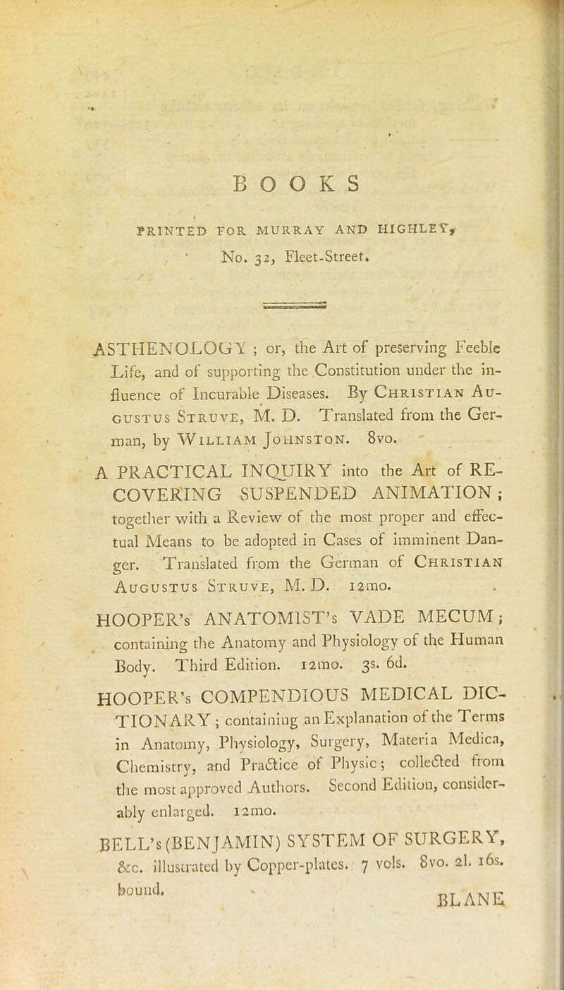 BOOKS PRINTED FOR MURRAY AND HIGHLEY* ' No. 32, Fleet-Street. ASTHENOLOGA ; or, the Art of preserving Feeble Life, and of supporting the Constitution under the in- fluence of Incurable Diseases. By Christian Au- gustus Struve, M. D. Translated from the Ger- man, by William Johnston. 8vo. A PRACTICAL INQUIRY into the Art of RE- COVERING SUSPENDED ANIMATION ; together with a Review of the most proper and effec- tual Means to be adopted in Cases of imminent Dan- ger. Translated from the German of Christian Augustus Struve, M. D. iarao. HOOPER’S ANATOMIST’S VADE MECUM 5 containing the Anatomy and Physiology of the Human Body. Third Edition. i2mo. 3s. 6d. HOOPER’S COMPENDIOUS MEDICAL DIC- TIONARY ; containing an Explanation of the Terms in Anatomy, Physiology, Surgery, Materia Medica, Chemistry, and Praftice of Physic; colle£ted from the most approved Authors. Second Edition, consider- ably enlarged. 121110. BELL’s (BENJAMIN) SYSTEM OF SURGERY, &c. illustrated by Copper-plates. 7 vols. 8vo. 2I. 16s. bound. PLANE