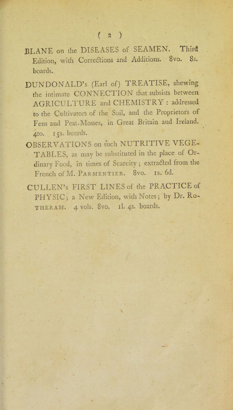 ( 2 ) JBLANE on the DISEASES of SEAMEN. Third Edition, with Corrections and Additions. 8vo. 8s. boards. DUN DONALD’S (Earl of) TREATISE, shewing the intimate CONNECTION that subsists between AGRICULTURE and CHEMISTRY : addressed to the Cultivators of the Soil, and the Proprietors of Fens and Peat-Mosses, in Great Britain and Ireland, 4 4to. 15s. boards. OBSERVATIONS on such NUTRITIVE VEGE- TABLES, as may be substituted in the place of Or- dinary Food, in times of Scarcity ; extracted from the French of M. Parmentier. 8vo. is. 6d. CULLEN’s FIRST LINES of the PRACTICE of PHYSIC; a New Edition, with Notes; by Dr. Ro- THERAM. 4 vols. 8vo, il. 4s. boards. \