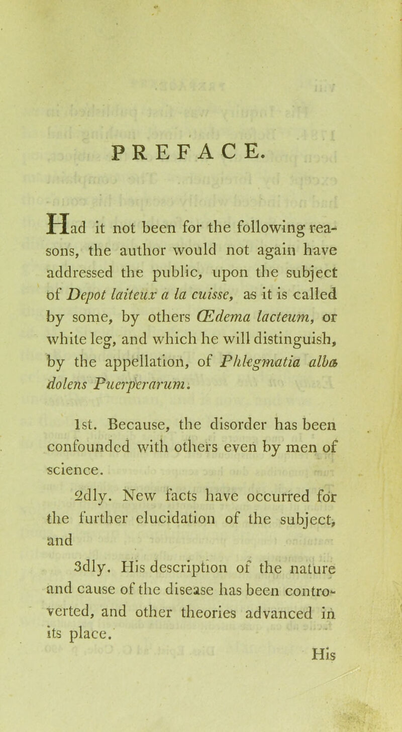 PREFACE. Had it not been for the following rea- sons, the author would not again have addressed the public, upon the subject of Depot laiteux a la cuisse, as it is called by some, by others (Edema lacteum, or white leg, and which he will distinguish, by the appellation, of Phkgmatia alba dolens Puerper arum. 1st. Because, the disorder has been confounded with others even by men of science. 2dly. New facts have occurred foir the further elucidation of the subject, and 3 cl 1 y. H is description of the nature and cause of the disease has been contro- verted, and other theories advanced in its place. His