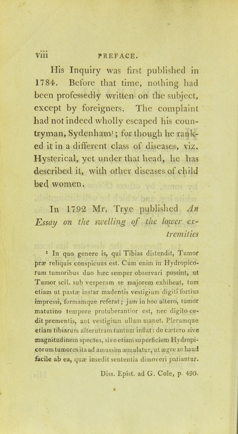 His Inquiry was first published in 1784. Before that time, nothing hacl been professedly written on the subject, except by foreigners. The complaint had not indeed wholly escaped his coun- tryman, Sydenham1; for though he rank- ed it in a different class of diseases, viz. Hysterical, yet under that head, he has described it, with other diseases of child bed women. jr • In 1792 Mr. Trye published An Essay on the swelling of the lower ex- tremities 1 In quo genere is, qui Tibias distendit, Tumor prae reliquis conspicuus est. Cum enim in H_ydropico- rum tumoribus duo hmc semper observari possint, ut Tumor soil, sub vesperam se majorem exbibeal, turn etiam ut pastse instar madentis vestigium digiti fortius impressi, formamque referat; jam in hoc altero, tumor matutino tempore protuberantior est, nec digito ce- dit prementis, aut vestigium ullum manet. Plerumque etiam tibiarum alterutram tanlnm inflat: de cajtero sive magnitudinem spectes, sive etiam superficiem Hvdropi- corum tumoresitaad amussimmmulatur, ut segre se baud facile ab ea, qua? insedit sententia dimoveri patiantur. Diss. Epist. ad G. Cole, p 490. 9
