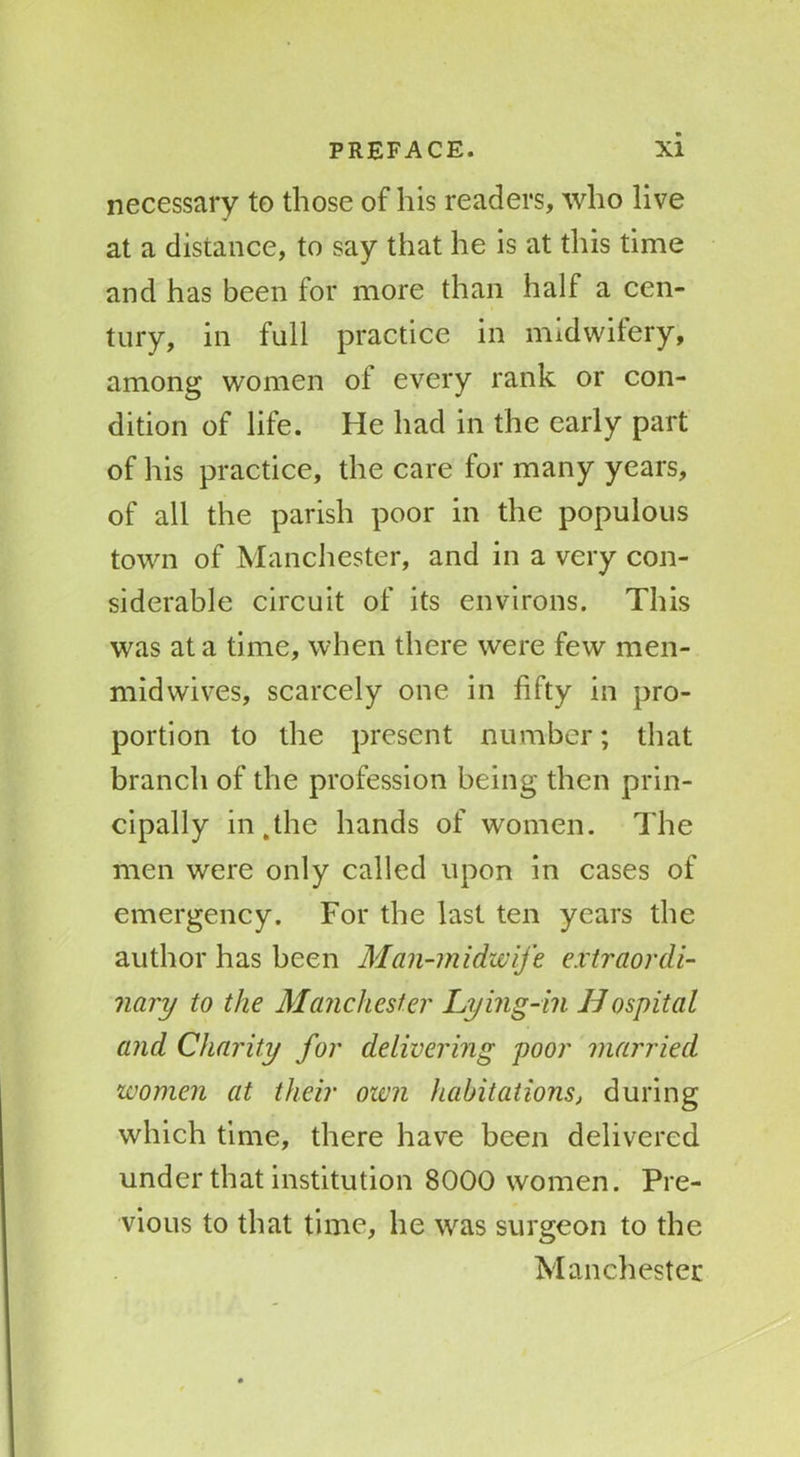 necessary to those of his readers, who live at a distance, to say that he is at this time and has been for more than half a cen- tury, in full practice in midwifery, among women of every rank or con- dition of life. He had in the early part of his practice, the care for many years, of all the parish poor in the populous town of Manchester, and in a very con- siderable circuit of its environs. This was at a time, when there were few men- midwives, scarcely one in fifty in pro- portion to the present number; that branch of the profession being then prin- cipally in,the hands of women. The men were only called upon in cases of emergency. For the last ten years the author has been Man-midwife extraordi- nary to the Manchester Lying-in Hospital and Charity for delivering poor married women at their own habitations, during which time, there have been delivered under that institution 8000 women. Pre- vious to that time, he was surgeon to the Manchester