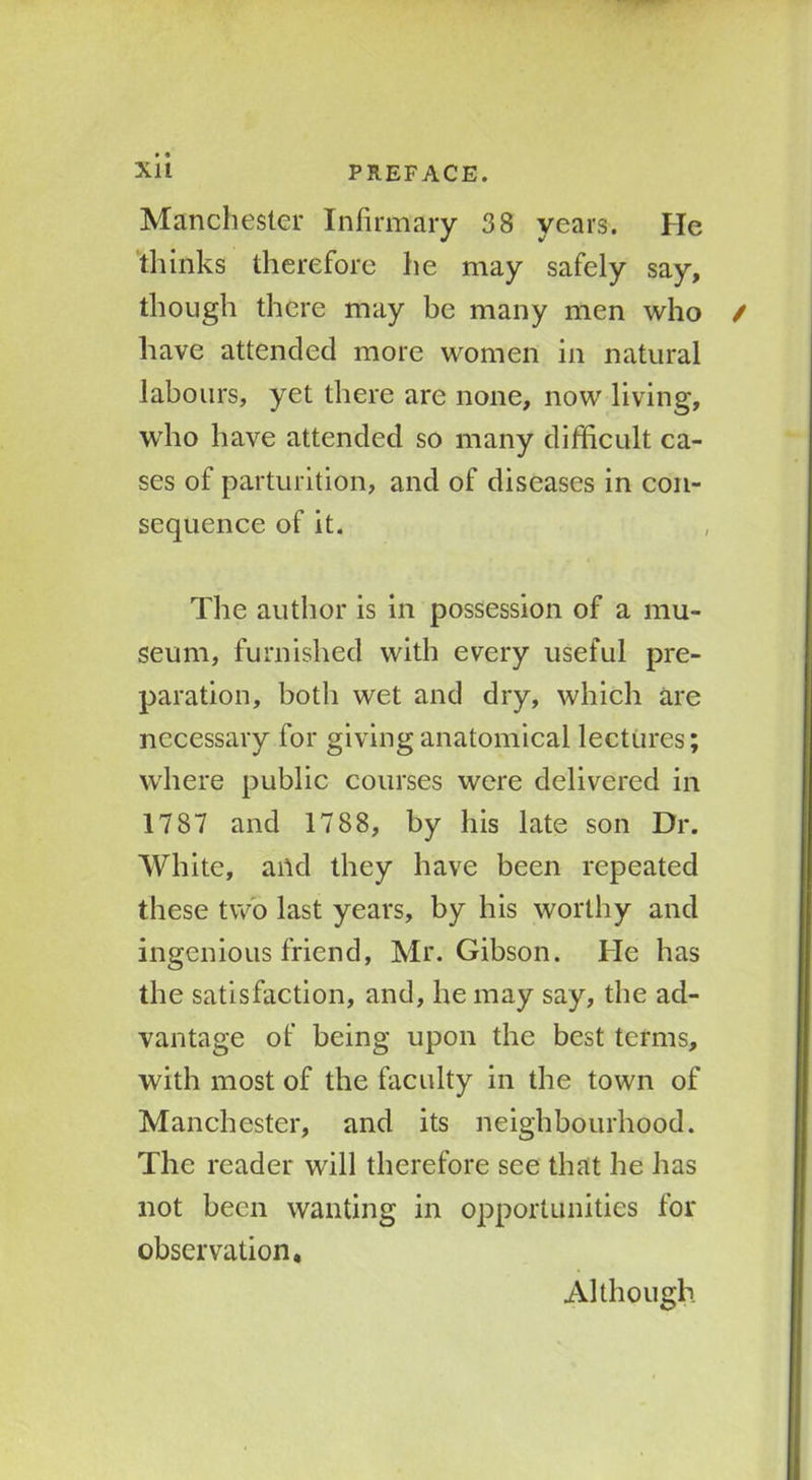 Manchester Infirmary 38 years. He thinks therefore he may safely say, though there may be many men who have attended more women in natural labours, yet there are none, now living, who have attended so many difficult ca- ses of parturition, and of diseases in con- sequence of it. The author is in possession of a mu- seum, furnished with every useful pre- paration, both wet and dry, which are necessary for giving anatomical lectures; where public courses were delivered in 1787 and 1788, by his late son Dr. White, and they have been repeated these two last years, by his worthy and ingenious friend, Mr. Gibson. He has the satisfaction, and, he may say, the ad- vantage of being upon the best terms, with most of the faculty in the town of Manchester, and its neighbourhood. The reader will therefore see that he has not been wanting in opportunities for observation* Although