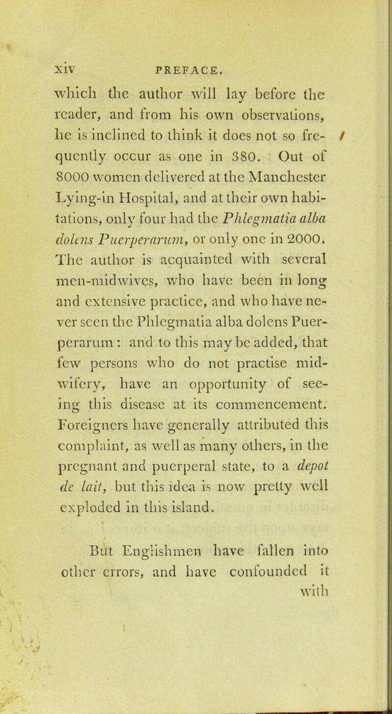 which the author will lay before the reader, and from his own observations, he is inclined to think it does not so fre- / quently occur as one in 380. Out of 8000 women delivered at the Manchester Lying-in Hospital, and at their own habi- tations, only four had the Phlegmatia alba dolcns Puerperarum, or only one in 2000. The author is acquainted with several men-midwives, who have been in long and extensive practice, and who have ne- ver seen the Phlegmatia alba dolens Puer- perarum: and to this may be added, that few persons who do not practise mid- wifery, have an opportunity of see- ing this disease at its commencement. Foreigners have generally attributed this complaint, as well as many others, in the pregnant and puerperal state, to a depot de lait, but this idea is now pretty well exploded in this island. 4 • 4 But Englishmen have fallen into other errors, and have confounded it with % 4 V \