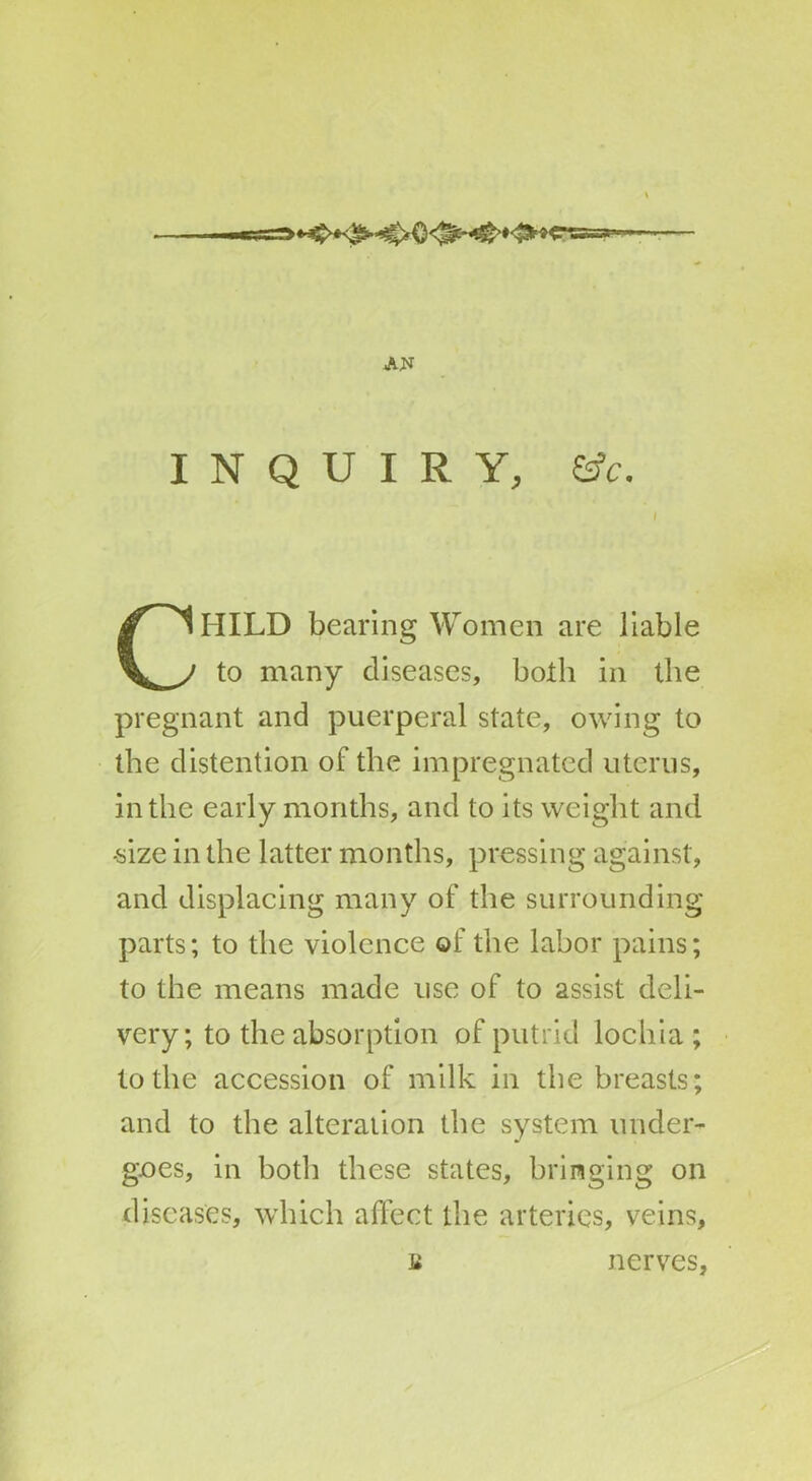 AN INQUIRY, &c. I CHILD bearing Women are liable to many diseases, both in the pregnant and puerperal state, owing to the distention of the impregnated uterus, in the early months, and to its weight and •size in the latter months, pressing against, and displacing many of the surrounding parts; to the violence of the labor pains; to the means made use of to assist deli- very; to the absorption of putrid lochia; to the accession of milk in the breasts; and to the alteration the system under- goes, in both these states, bringing on diseases, which affect the arteries, veins, B nerves