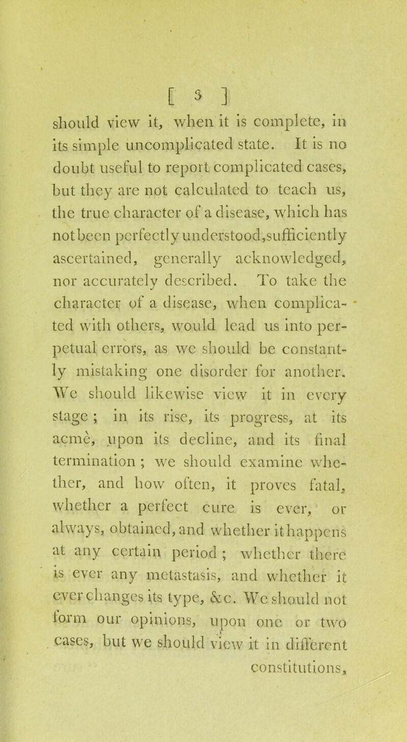 [ 5 ] should view it, when it is complete, in its simple uncomplicated state. It is no doubt useful to report complicated cases, but they are not calculated to teach us, the true character of a disease, which has not been perfectly understood,sufficiently ascertained, generally acknowledged, nor accurately described. To take the character of a disease, when complica- * ted with others, would lead us into per- petual errors, as we should be constant- ly mistaking one disorder for another. We should likewise view it in every stage ; in its rise, its progress, at its acme, upon its decline, and its final termination ; we should examine whe- ther, and how often, it proves fatal, whether a perfect cure is ever, or always, obtained, and whether it happens at any certain period ; whether there is ever any metastasis, and whether it ever changes its type, &c. We should not iorm our opinions, upon one or two cases, but we should view it in different constitutions.