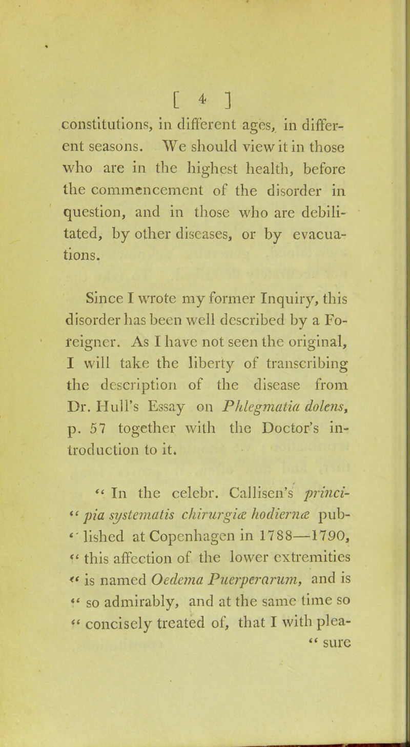 constitutions, in different ages, in differ- ent seasons. We should view it in those who are in the highest health, before the commencement of the disorder in question, and in those who are debili- tated, by other diseases, or by evacua- tions. Since I wrote my former Inquiry, this disorder has been well described by a Fo- reigner. As I have not seen the original, I will take the liberty of transcribing the description of the disease from Dr. Hull’s Essay on Phlegmatia dolens, p. 57 together with the Doctor’s in- troduction to it. 11 “ In the celebr. Callisen’s princi- <c pia systernatis chirurgice hodienue pub- lislied at Copenhagen in 1788—1790, “ this affection of the lower extremities <* is named Oedema Puerperarum, and is so admirably, and at the same time so “ concisely treated of, that I with plea- “ sure