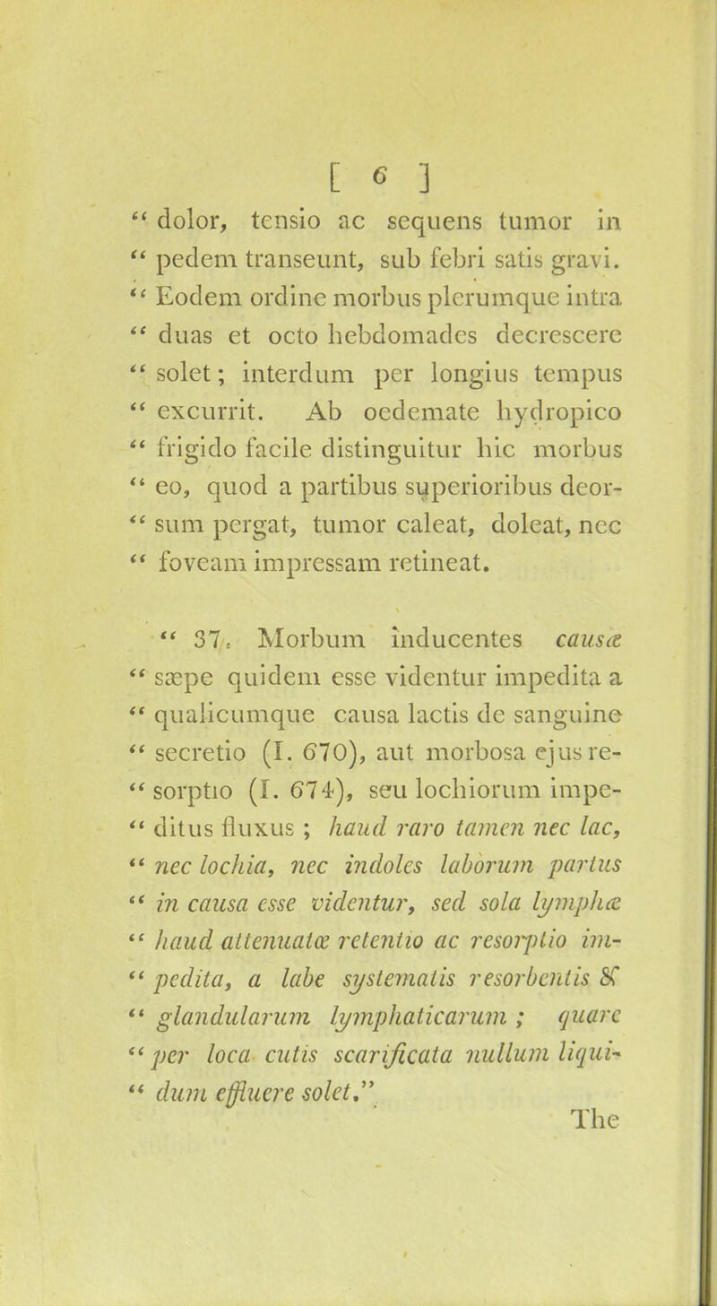 “ dolor, tensio ac sequens tumor in “ pedem transeunt, sub febri satis gravi. “ Eodem ordine morbus plcrumque intra “ duas et octo hebdomades decrescere “ solet; interdum per longius tempus “ excurrit. Ab oedemate hydropico “ frigido facile distinguitur hie morbus “ eo, quod a partibus superioribus deor- “ sum pergat, tumor caleat, doleat, ncc “ foveam impressam retineat. % “ 37 = Morbum inducentes causes “ saspe quidem esse videntur impedita a “ quaiicumque causa lactis de sanguine “ secretio (I. 670), aut morbosa ejusre- “ sorptio (1.674), seu lochiorum impe- “ ditus fluxus ; hand raro tamcn nec lac, “ nec lochia, nec indoles laborum partus “ in causa esse videntur, sed sola lymplue “ baud attenuates retentio ac resorptio im- “ pedita, a labe systematis resorbentis SC “ glandularum lymphaticarum ; quare “per loca cutis scarificata nullum liquid “ dum effluere solet The