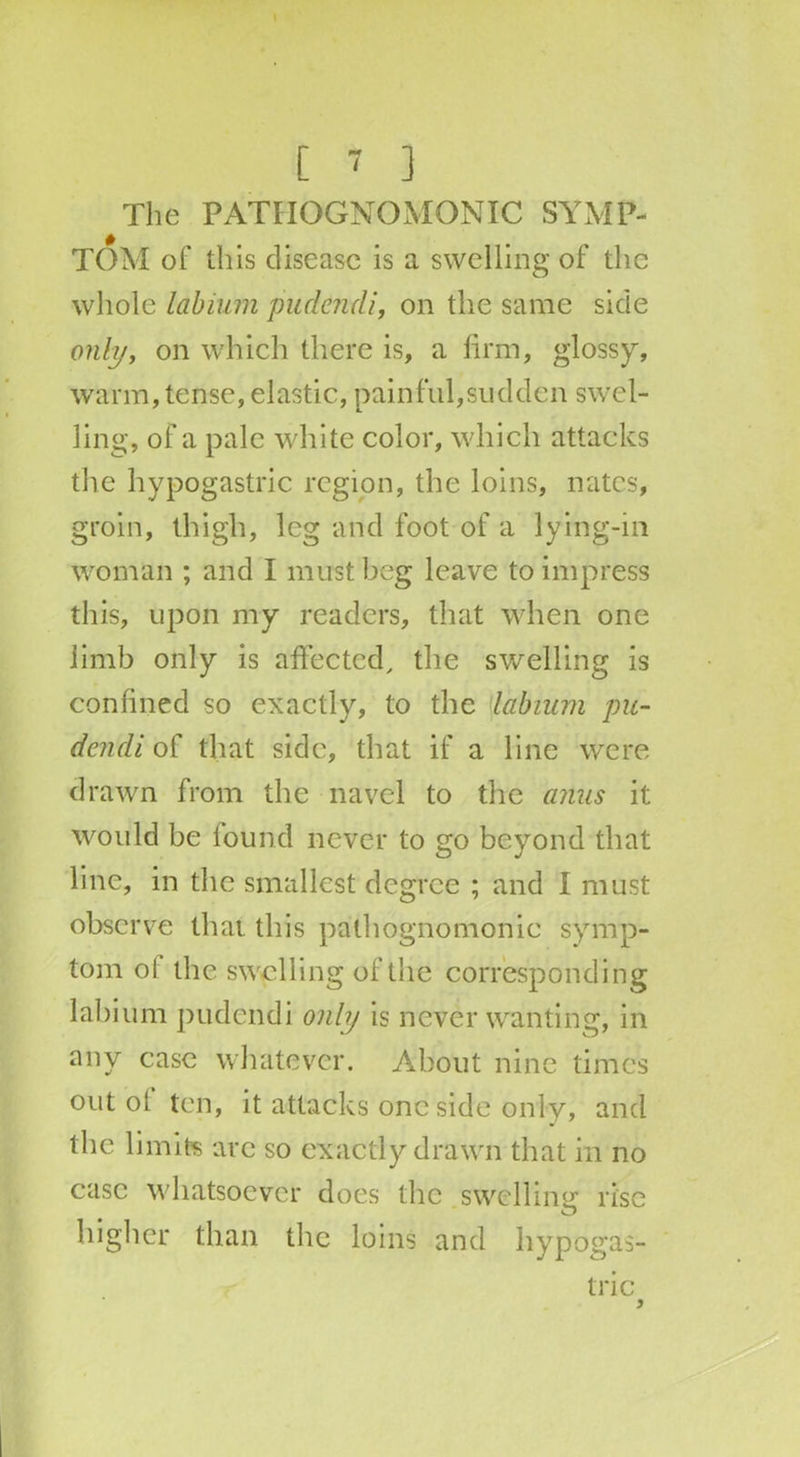 The PATHOGNOMONIC SYMP- TOM of this disease is a swelling of the whole labium pudendi, on the same side only, on which there is, a firm, glossy, warm, tense, elastic, painful,sudden swel- ling, of a pale white color, which attacks the hypogastric region, the loins, nates, groin, thigh, leg and foot of a lying-in woman ; and I must beg leave to impress this, upon my readers, that when one limb only is affected, the swelling is confined so exactly, to the labium pu- dendi of that side, that if a line were drawn from the navel to the anus it would be found never to go beyond that line, in the smallest degree ; and I must observe that this pathognomonic symp- tom ol the swell ing of the corresponding labium pudendi only is never wanting, in any case whatever. About nine times out ol ten, it attacks one side only, and the limits are so exactly drawn that in no case whatsoever does the swelling rise higher than the loins and hypogas- tric