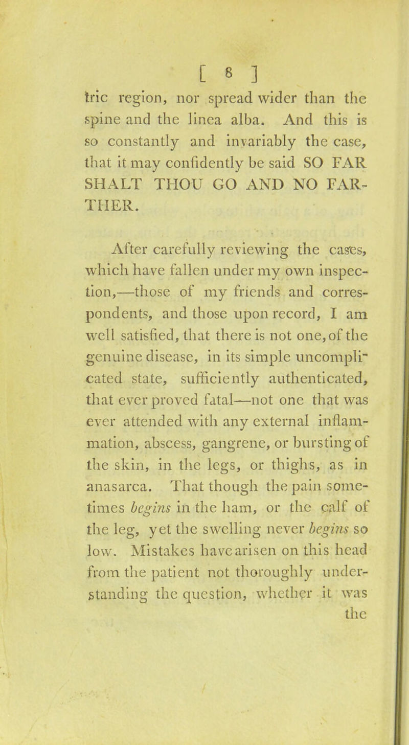 trie region, nor spread wider than the spine and the linea alba. And this is so constantly and invariably the case, that it may confidently be said SO FAR SHALT THOU GO AND NO FAR- THER. After carefully reviewing the cases, which have fallen under my own inspec- tion,—those of my friends and corres- pondents, and those upon record, I am well satisfied, that there is not one, of the genuine disease, in its simple uncompli cated state, sufficiently authenticated, that ever proved fatal—not one that was ever attended with any external inflam- mation, abscess, gangrene, or bursting of the skin, in the legs, or thighs, as in anasarca. That though the pain some- times begins in the ham, or the calf of the leg, yet the swelling never begins so low. Mistakes have arisen on this head from the patient not thoroughly under- standing the question, whether it was