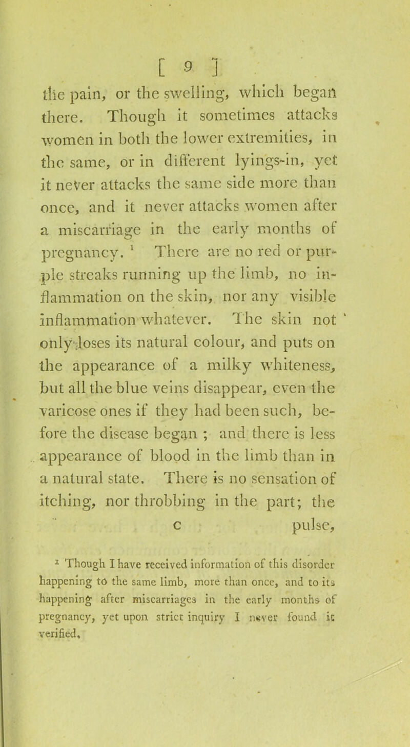 the pain, or the swelling, which began there. Though it sometimes attacks women in both the lower extremities, in the same, or in different lyin'gs-in, yet it never attacks the same side more than once, and it never attacks women after a miscarriage in the early months of pregnancy. 1 There are no red or pur- ple streaks running up the limb, no in- flammation on the skin, nor any visible inflammation whatever. The skin not only .loses its natural colour, and puts on the appearance of a milky whiteness., but all the blue veins disappear, even the varicose ones if they had been such, be- fore the disease began ; and there is less appearance of blood in the limb than in a natural state. There is no sensation of itching, northrobbing in the part; the c pulse, 1 Though I have received information of this disorder happening to the same limb, more than once, and to its happening after miscarriages in the early months of pregnancy, yet upon strict inquiry I never found it verified.
