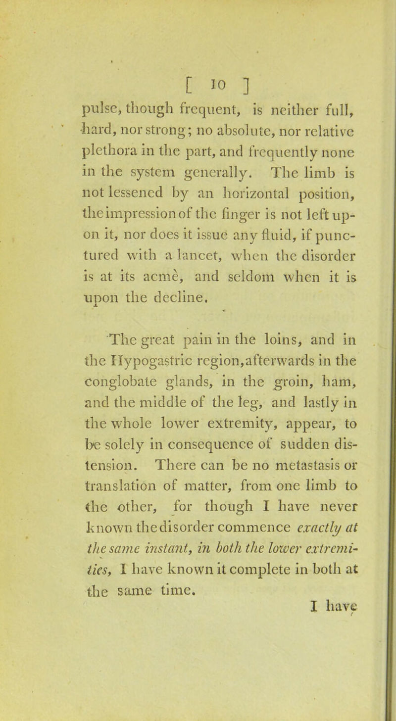 pulse, though frequent, is neither full, •hard, nor strong; no absolute, nor relative plethora in the part, and frequently none in the system generally. The limb is not lessened by an horizontal position, the impression of the finger is not left up- on it, nor does it issue any fluid, if punc- tured with a lancet, when the disorder is at its acme, and seldom when it is upon the decline. The great pain in the loins, and in the Hypogastric region,afterwards in the conglobate glands, in the groin, ham, and the middle of the leg, and lastly in the whole lower extremity, appear, to be solely in consequence of sudden dis- tension. There can be no metastasis or translation of matter, from one limb to the other, for though I have never known the disorder commence exactly at the same instant, in both the lower extremi- ties, I have known it complete in both at the same time. I have