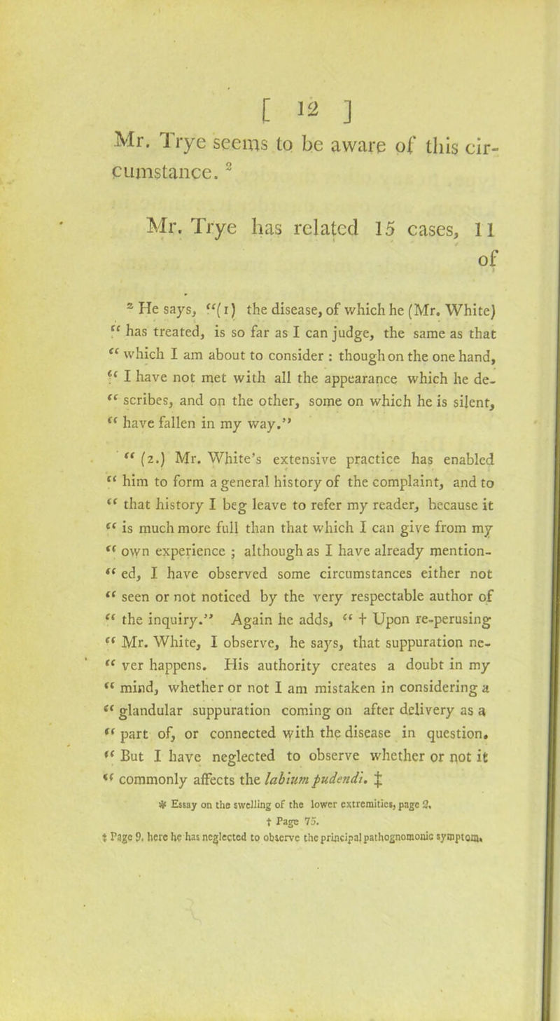 Mr. I rye seems to be aware of this cir- cumstance. 2 Mr. Trye has related 15 cases, 11 of s He says, “(i) the disease, of which he (Mr. White) “ has treated, is so far as I can judge, the same as that “ which I am about to consider : though on the one hand, I have not met with all the appearance which he de- “ scribes, and on the other, some on which he is silent, t( have fallen in my way.” “ (z.) Mr. White’s extensive practice has enabled fi him to form a general history of the complaint, and to “ that history I beg leave to refer my reader, because it ef is much more full than that which I can give from my f( own experience ; although as I have already mention- t( ed, I have observed some circumstances either not “ seen or not noticed by the very respectable author of “ the inquiry.” Again he adds, “ + Upon re-perusing c( Mr. White, I observe, he says, that suppuration nc- “ ver happens. His authority creates a doubt in my Ki mind, whether or not 1 am mistaken in considering a i( glandular suppuration coming on after delivery as a fs part of, or connected with the disease in question, *( But I have neglected to observe whether or not it f( commonly affects the labium pudendi. £ •Jf Essay on the swelling of the lower extremities, page 2, t Page 75. } Page 9. here he has neglected to observe the principal pathognomonic symptom,