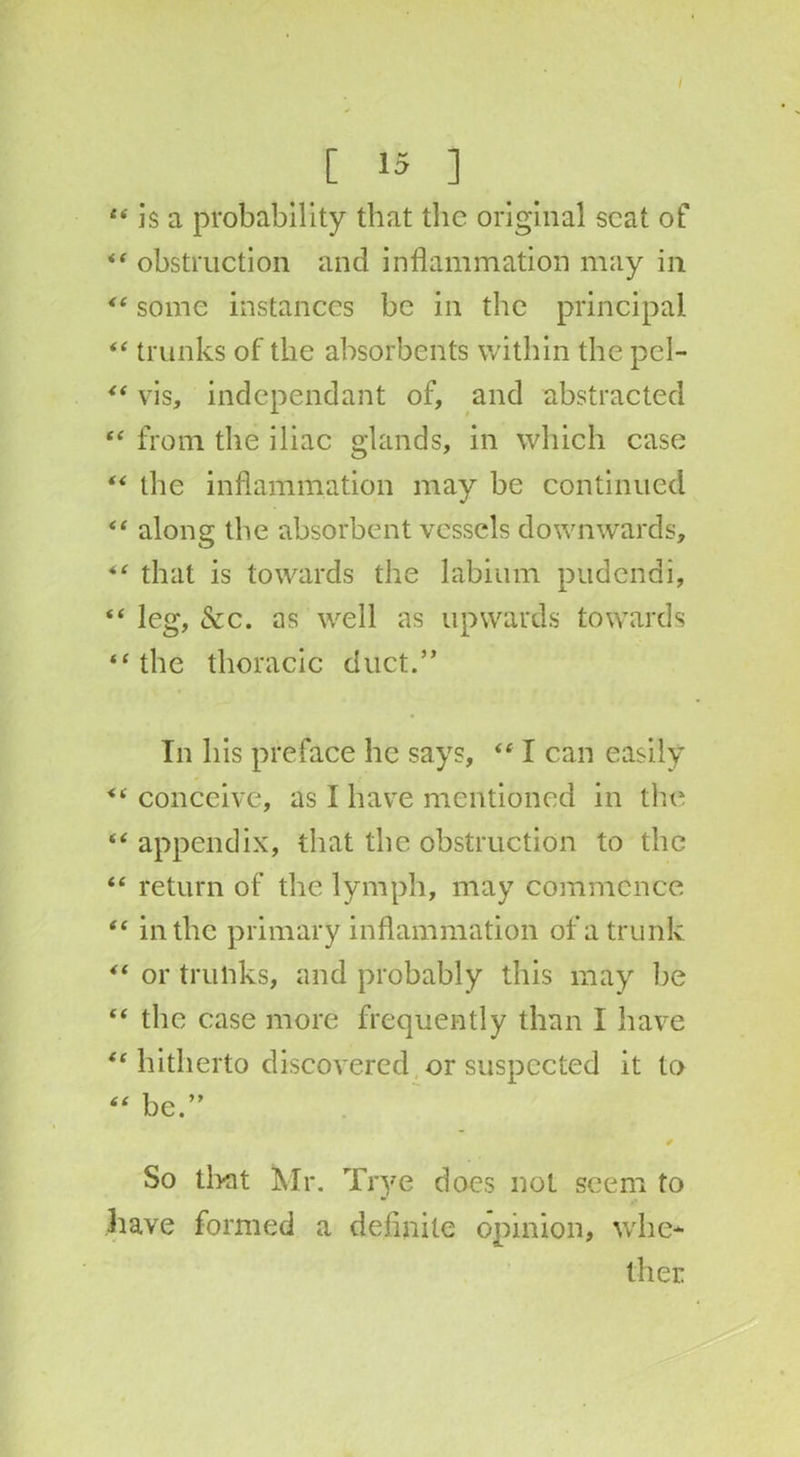/ [ 15 ] f< is a probability that the original scat of “ obstruction and inflammation may in <e some instances be in the principal “ trunks of the absorbents within the pel- “ vis, independant of, and abstracted “ from the iliac glands, in which case “ the inflammation may be continued along the absorbent vessels downwards, that is towards the labium pudendi, “ leg, See. as well as upwards towards “ the thoracic duct.” In his preface he says, “ I can easily conceive, as I have mentioned in the “ appendix, that the obstruction to the “ return of the lymph, may commence “ in the primary inflammation of a trunk “ or trunks, and probably this may lie “ the case more frequently than I have “ hitherto discovered or suspected it to “ be.” So that Mr. Trye does not seem to have formed a definite opinion, whe- ther