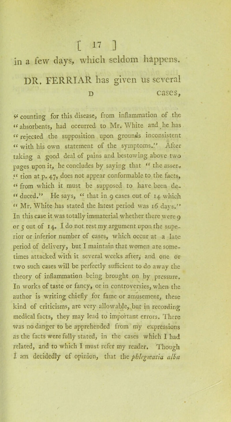 in a few days, which seldom happens. DR. FERRIAR has given us several d cases, V counting for this disease, from inflammation of the *( absorbents, had occurred to Mr. White and he has « rejected the supposition upon grounds inconsistent “ with his own statement of the symptoms..” After taking a good deal of pains and bestowing above two pages upon it, he concludes by saying that tr the asser- « tion at p. 47, does not appear conformable to the facts, <* from which it must be supposed to have been de- fC duced.” He says, “ that in 9 cases out of 14 which “ Mr. White has stated the latest period was 16 days.” In this case it was totally immaterial whether there were 9 or 5 out of 14. I do not rest my argument upon the supe- rior or inferior number of cases, which occur at a late period of delivery, but I maintain that women are some- times attacked with it several weeks after, and one or two such cases will be perfectly sufficient to do away the theory of inflammation being brought on by pressure. In works of taste or fancy, or in controversies, when the author is writing chiefly for fame or amusement, these kind of criticisms, are very allowable, but in recording medical facts, they may lead to important errors. There was no danger to be apprehended from my expressions as the facts were fully stated, in the cases which I had related, and to which I must refer my reader. Though I am decidedly of opinion, that the fhlegmat'm alba