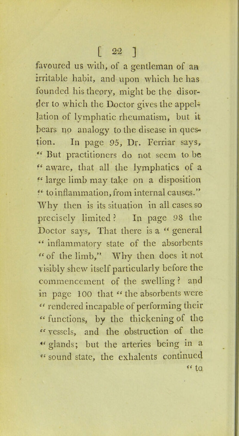 favoured us with, of a gentleman of an irritable habit, and upon which he has founded his theory, might be the disor- der to which the Doctor gives the appel- lation of lymphatic rheumatism, but it bears po analogy to the disease in ques- tion. In page 95, Dr. Ferriar says, “ But practitioners do not seem to be aware, that all the lymphatics of a fe large limb may take on a disposition to inflammation, from internal causes.” Why then is its situation in all cases so precisely limited ? In page 98 the Doctor says. That there is a “ general “ inflammatory state of the absorbents “of the limb,” Why then does it not visibly shew itself particularly before the commencement of the swelling ? and in page 100 that “ the absorbents were “ rendered incapable of performing their “ functions, by the thickening of the “ vessels, and the obstruction of the ** glands; but the arteries being in a “ sound state, the exlialents continued “ to