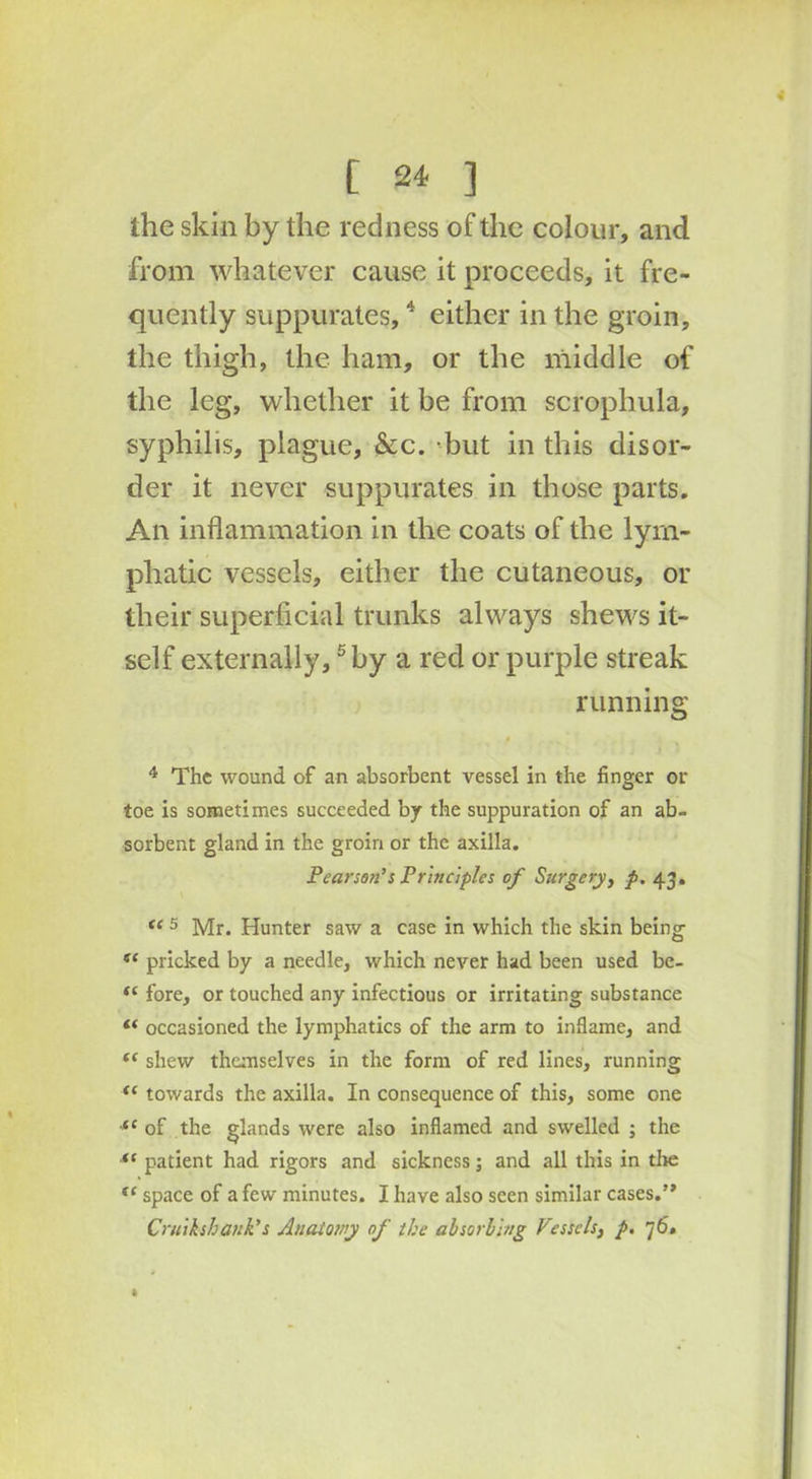 the skin by the redness of the colour, and from whatever cause it proceeds, it fre- quently suppurates,4 either in the groin, the thigh, the ham, or the middle of the leg, whether it be from scrophula, syphilis, plague, &c. but in this disor- der it never suppurates in those parts. An inflammation in the coats of the lym- phatic vessels, either the cutaneous, or their superficial trunks always shews it- self externally,5 by a red or purple streak running 4 The wound of an absorbent vessel in the finger or toe is sometimes succeeded by the suppuration of an ab- sorbent gland in the groin or the axilla. Pearson’s Principles of Surgery, p. 43. <f 5 Mr. Hunter saw a case in which the skin being t( pricked by a needle, which never had been used be- “ fore, or touched any infectious or irritating substance “ occasioned the lymphatics of the arm to inflame, and “ shew themselves in the form of red lines, running <c towards the axilla. In consequence of this, some one <c of the glands were also inflamed and swelled ; the *( patient had rigors and sickness; and all this in the te space of a few minutes. I have also seen similar cases.” Cruikshank’s Anatomy of the absorbing Vessels, p. 7 6, ft