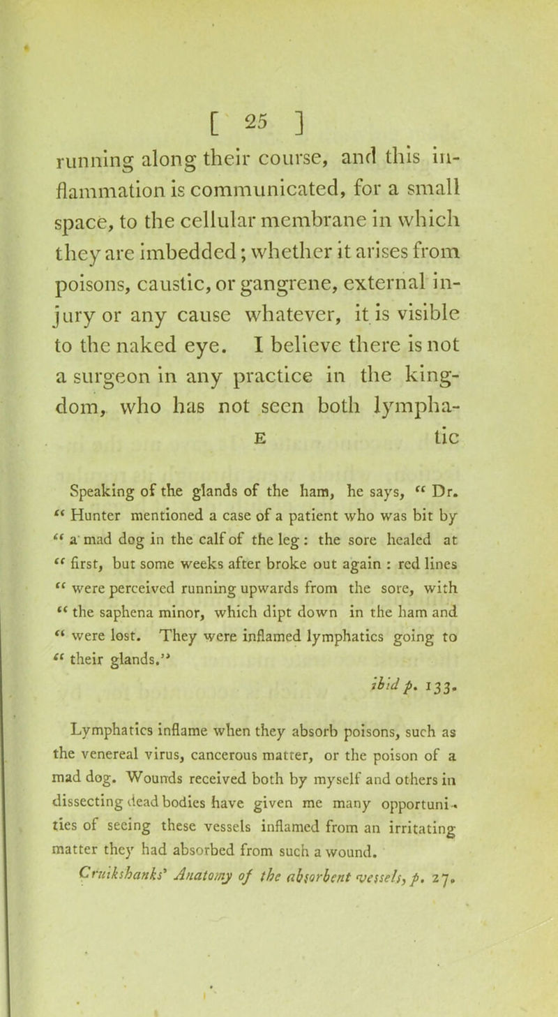 running along their course, and this in- flammation is communicated, for a small space, to the cellular membrane in which they are imbedded; whether it arises from poisons, caustic, or gangrene, external in- jury or any cause whatever, it is visible to the naked eye. I believe there is not a surgeon in any practice in the king- dom, who has not seen both lympha- E tic Speaking of the glands of the ham, he says, <c Dr. “ Hunter mentioned a case of a patient who was bit by “ a mad dog in the calf of the leg : the sore healed at “ first, but some weeks after broke out again : red lines (C were perceived running upwards from the sore, with “ the saphena minor, which dipt down in the ham and “ were lost. They were inflamed lymphatics going to (c their glands.’* ibid p. 133. Lymphatics inflame when they absorb poisons, such as the venereal virus, cancerous matter, or the poison of a mad dog. Wounds received both by myself and others in dissecting dead bodies have given me many opportuni- ties of seeing these vessels inflamed from an irritating matter they had absorbed from such a wound. Cnukshanks’ Anatomy of the absorbent vessels, f. zy.