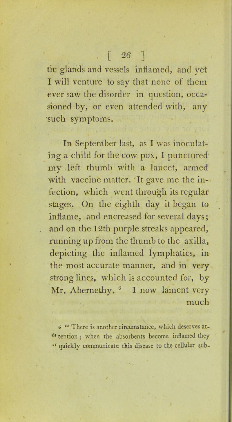 tic glands and vessels inflamed, and yet I will venture to say that none of them ever saw the disorder in question, occa* sioned by, or even attended with, any such symptoms. In September last, as I was inoculat- ing a child for the cow pox, I punctured my left thumb with a- lancet, armed with vaccine matter. 'It gave me the in- fection, which went through its regular stages. On the eighth day it began to inflame, and encreased for several days; and on the 12th purple streaks appeared, running up from the thumb to the axilla, depicting the inflamed lymphatics, in the most accurate manner, and in very strong lines, which is accounted for, by Mr. Abernethy. 0 I now lament very much 6 u There is another circumstance, which deserves at- if tention ; when the absorbents become inflamed they <( quickly communicate this disease to the cellular sub- /
