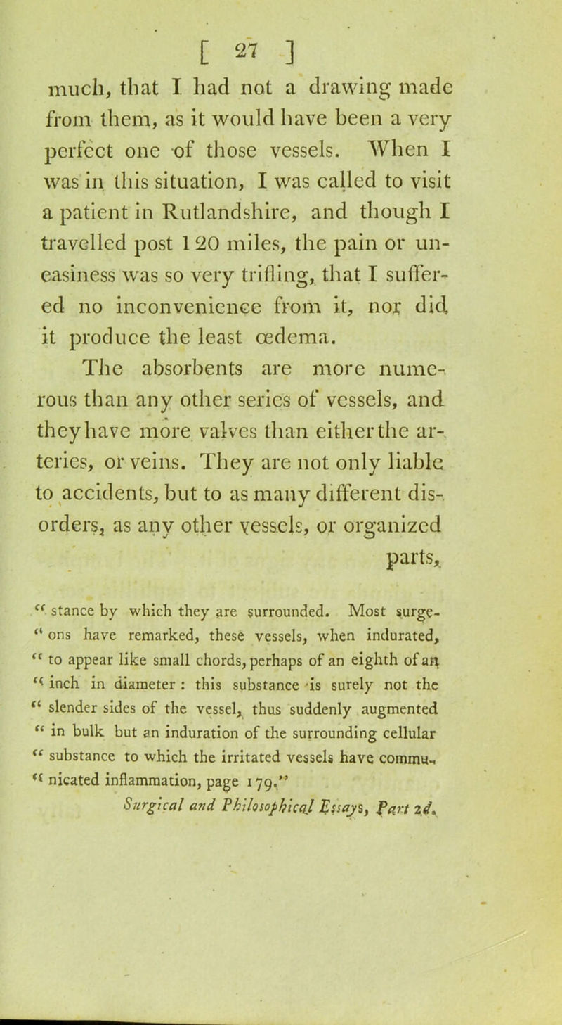 much, that I had not a drawing made from them, as it would have been a very perfect one of those vessels. When I was in this situation, I was called to visit a patient in Rutlandshire, and though I travelled post 1 20 miles, the pain or un- easiness was so very trifling, that I suffer- ed no inconvenience from it, nor did it produce the least oedema. The absorbents are more nume-. rous than any other series of vessels, and they have more valves than either the ar- teries, or veins. They are not only liable to accidents, but to as many different dis- orders, as any other vessels, or organized parts, cc stance by which they are surrounded. Most surge- “ ons have remarked, these vessels, when indurated, <c to appear like small chords, perhaps of an eighth of an inch in diameter : this substance -is surely not the il slender sides of the vessel, thus suddenly augmented “ in bulk but an induration of the surrounding cellular “ substance to which the irritated vessels have comma-, nicated inflammation, page 179.” Surgical and Philosophical Essay s, Part id*