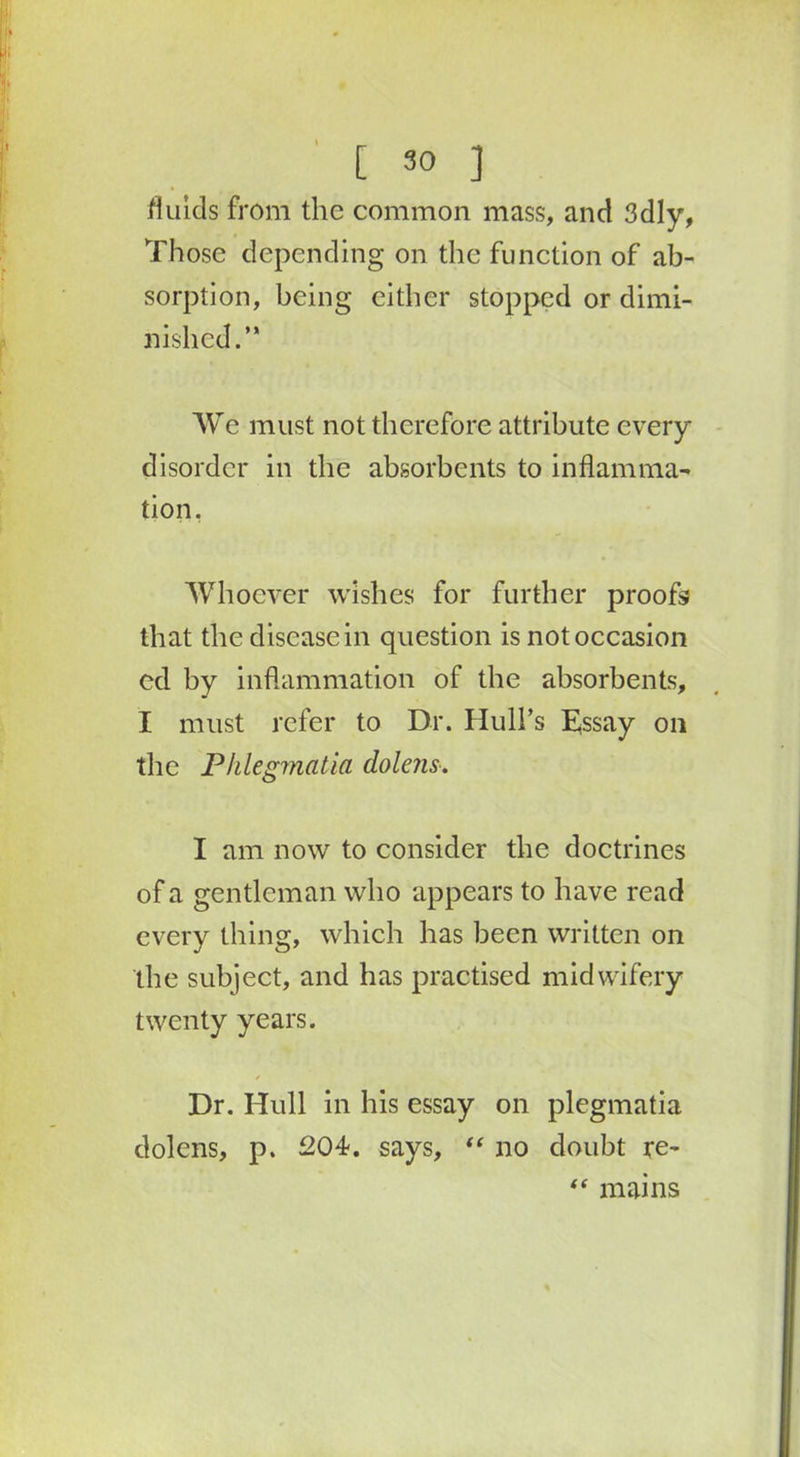fluids from the common mass, and 3dly, Those depending on the function of ab- sorption, being either stopped or dimi- nished.” We must not therefore attribute every disorder in the absorbents to inflamma- tion. Whoever wishes for further proofs that the disease in question is not occasion ed by inflammation of the absorbents, I must refer to Dr. Hull’s Essay on the Phlegmatia dolens, I am now to consider the doctrines of a gentleman who appears to have read every thing, which has been written on the subject, and has practised midwifery twenty years. Dr. Hull in his essay on plegmatia dolens, p. 204. says, “ no doubt re- “ mains