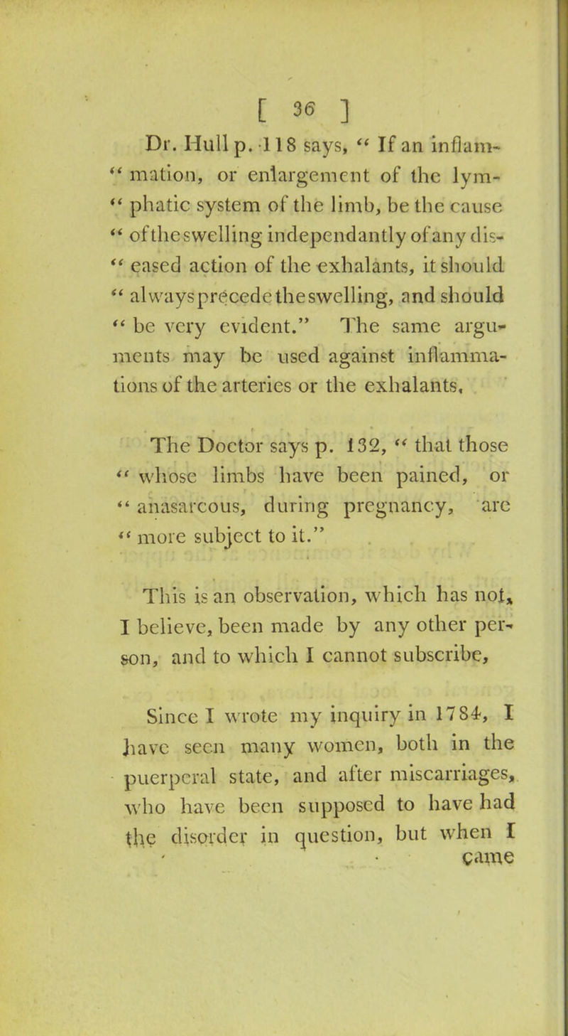 Dr. Hull p.118 says, “ If an inflam- “ mation, or enlargement of the lym- “ phatic system of the limb, be the cause “ of the swelling independantly of any dis- “ eased action of the exhalants, it should “ alwaysprecedetheswelling, and should “ be very evident.” The same argu- ments may be used against inflamma- tions of the arteries or the exhalants. The Doctor says p. 132, <f that those “ whose limbs have been pained, or i , “ anasarcous, during pregnancy, arc more subject to it.” 4 This is an observation, which has not* I believe, been made by any other per- son, and to which I cannot subscribe. Since I wrote my inquiry in 1784, I have seen many women, both in the puerperal state, and after miscarriages, who have been supposed to have had the disorder in question, but when I game