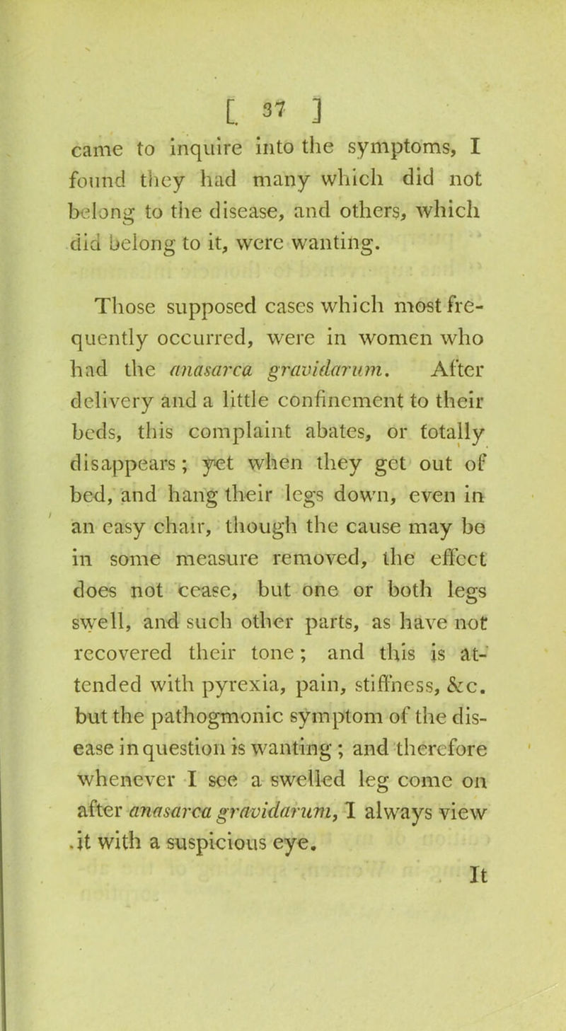 came to inquire into the symptoms, I found they had many which did not belong to the disease, and others, which did belong to it, were wanting. Those supposed cases which most fre- quently occurred, were in women who had the anasarca gravidarum. After delivery and a little confinement to their beds, this complaint abates, or totally disappears; yet when they get out of bed, and hang their legs down, even in an easy chair, though the cause may be in some measure removed, ihe effect does not cease, but one or both legs swell, and such other parts, as have not recovered their tone; and this is at- tended with pyrexia, pain, stiffness, &c. but the pathogmonic symptom of the dis- ease in question is wanting ; and therefore whenever I see a swelled leg come on after anasarca gravidarum, I always view .it with a suspicious eye. It