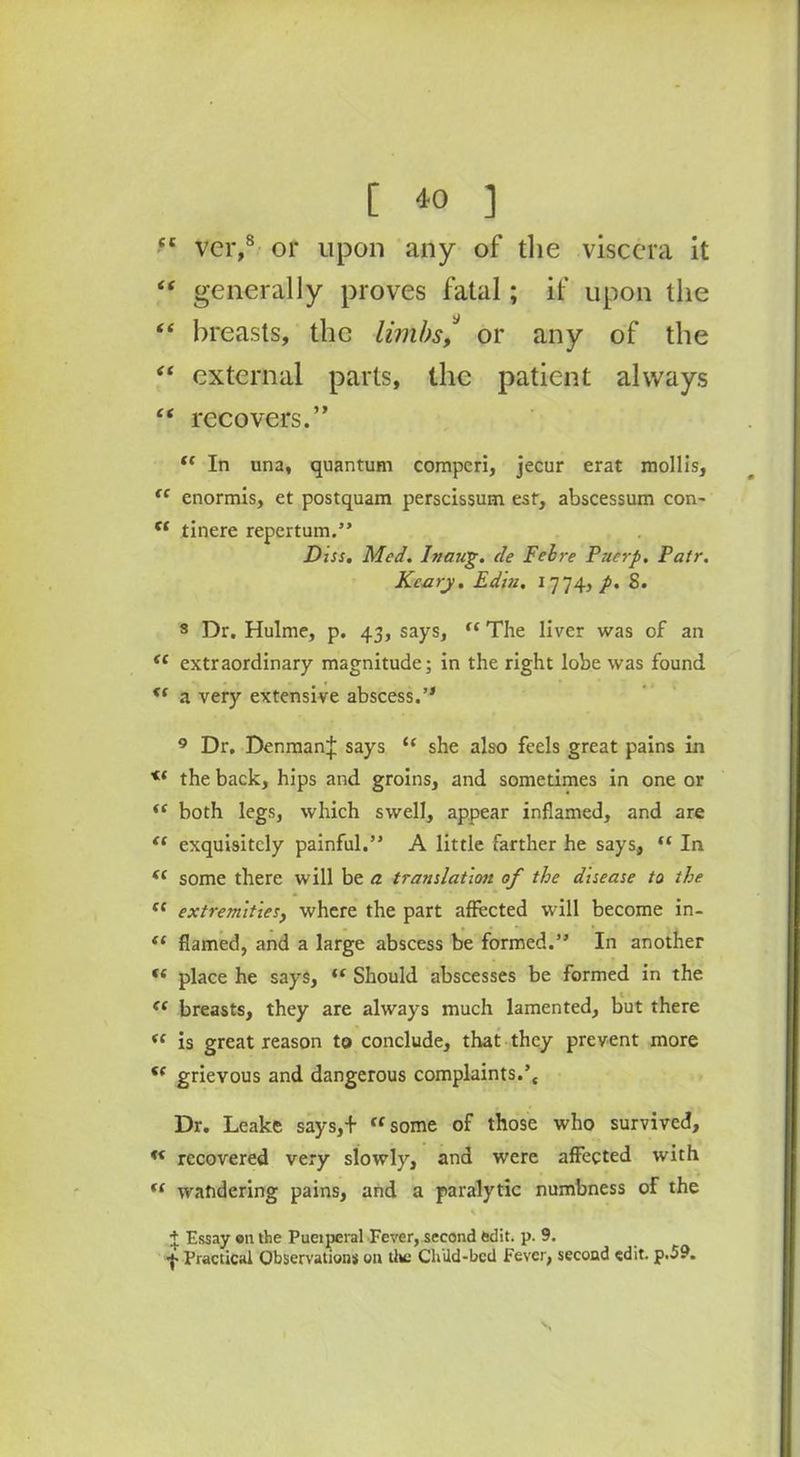 [ *0 ] tc ver,8 or upon any of the viscera it “ generally proves fatal; if upon the “ breasts, the limbs/ or any of the “ external parts, the patient always “ recovers.” t( In una, quantum compcri, jecur erat mollis, “ enormis, et postquam perscissum esf, abscessum con- t( tinere repertum.” Diss. Med. hieing, ele Fell re Puerp. Patr. Kcary. Edin, 1774,/. 8. 3 Dr. Hulme, p. 43, says, <c The liver was of an <£ extraordinary magnitude; in the right lobe was found <f a very extensive abscess.’* 9 Dr, Denman]; says tf she also feels great pains in <( the back, hips and groins, and sometimes in one or <c both legs, which swell, appear inflamed, and are t( exquisitely painful.” A little farther he says, “ In <c some there will be a translation of the disease to the sc extremities, where the part affected will become in- (t flamed, and a large abscess be formed.” In another (s place he says, tf Should abscesses be formed in the <( breasts, they are always much lamented, but there “ is great reason to conclude, that they prevent more f( grievous and dangerous complaints.’{ Dr. Leake says,+ « some of those who survived, u recovered very slowly, and were affected with fC wandering pains, and a paralytic numbness of the + Essay on the Pueiperal Fever, second edit. p. 9.