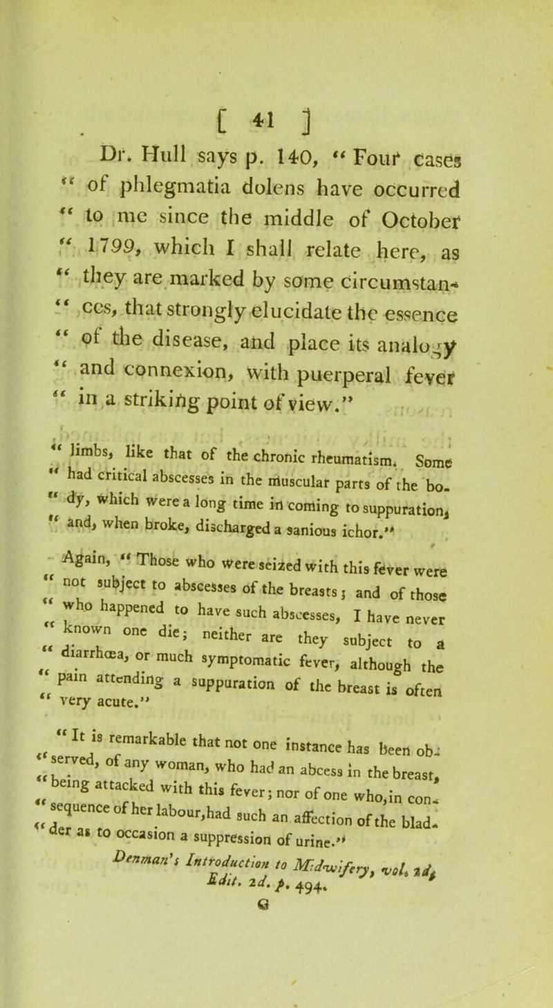 Dr* Hull says p. 140, “ Foiii* cases of phlegmatia dolens have occurred “ t0 nie since the middle of October 1799, which I shall relate here, as “ they are marked by some circumstan* cos, that strongly elucidate the essence ot the disease, and place its analogy and connexion, with puerperal fever “ in a striking point of view.” • “ limbs, like that of the chronic rheumatism. Some  had critical abscesses in the muscular parts of the bo- “ dy, which were a long time in coming to suppuration  and, when broke, discharged a sanious ichor.'* * Again, “ Those who were seized with this fever were “ n°‘ !uUl>J'eCt ‘° absceMes °f ‘he breasts, and of those „ * PPened ‘° ha'e SUch I have never „ j.n07 0n' d‘e; ncither are >h=y subject to a fltarrhffia, or much symptomatic fever, although the pain attending a suppuration of the breast is often ‘ very acute. “ If “ remarkable that not one instance has been obc served, of any woman, who had an abcess in the breast, “sZITrted,7‘h ,Hs fer; nor of one wh0’!n „ der r ^ lab°Ur’had !uch a Action of the blad. as to occasion a suppression of urine.’* Dean's Introduction to Mdunifiiy, W. id. tdlt. 2d. f>. 494. G /