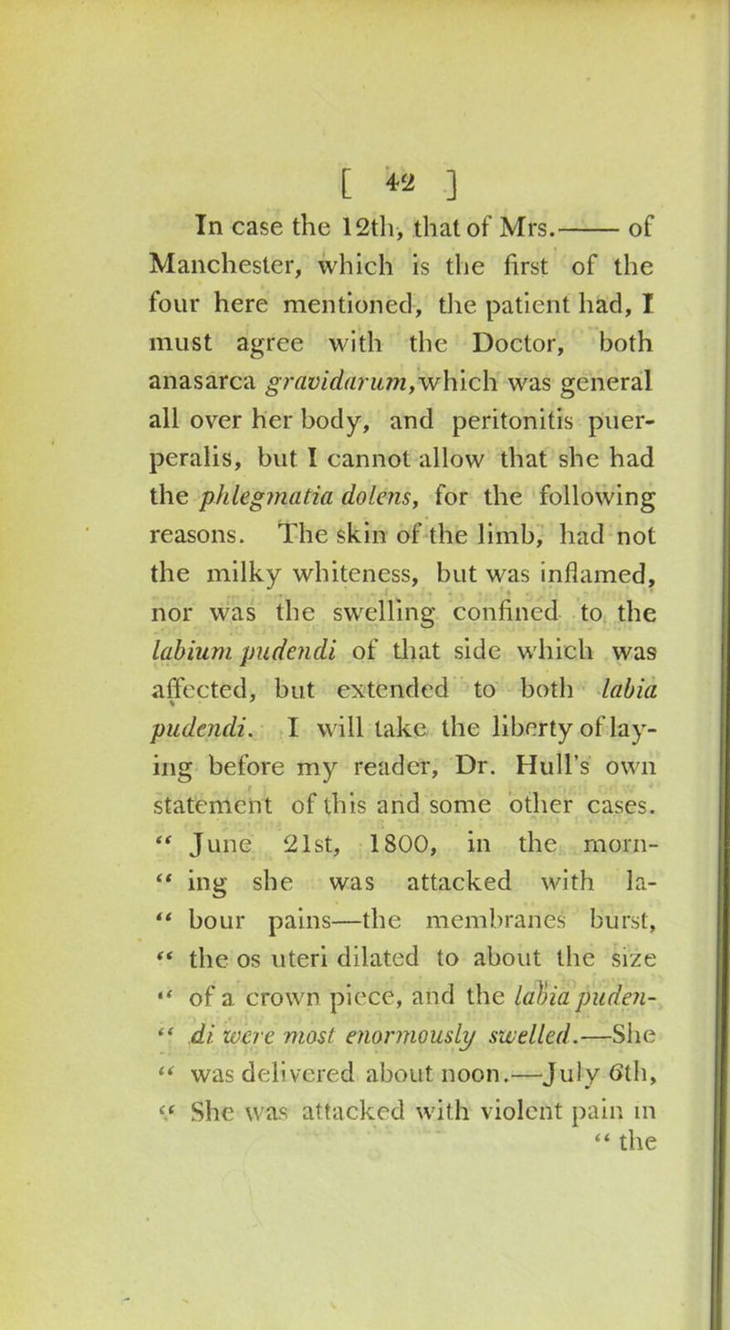 [ ] In case the 12th, that of Mrs. of Manchester, which is the first of the four here mentioned, the patient had, I must agree with the Doctor, both anasarca gravidarum,which was general all over her body, and peritonitis puer- peralis, but I cannot allow that she had the phlegmatia dolens, for the following reasons. The skin of the limb, had not the milky whiteness, but was inflamed, nor was the swelling confined to the Labium pudcndi of that side which was affected, but extended to both labia pudcndi. I will take the liberty of lay- ing before my reader, Dr. Hull’s own statement of this and some other cases. “ June 21st, 1800, in the morn- “ ing she was attacked with la- “ hour pains—the membranes burst, “ the os uteri dilated to about the size “ of a crown piece, and the labia puden- “ di were most enormously swelled.—She “ was delivered about noon.—July 6th, “ She was attacked with violent pain in “ the