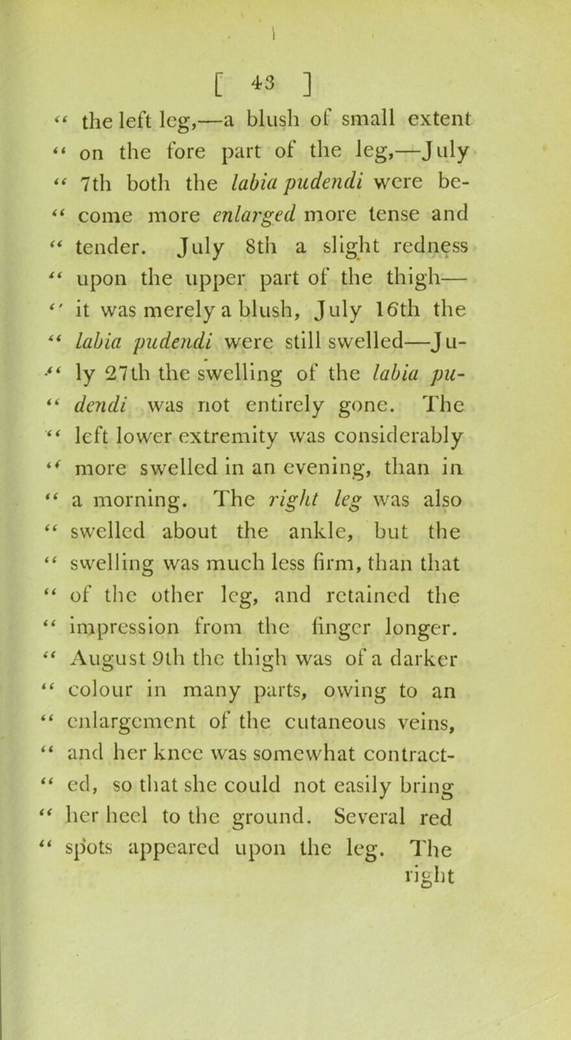 [ *3 ] “ the left leg,—a blush of small extent “ on the fore part of the leg,—July “ 7th both the labia pudendi were be- “ come more enlarged more tense and “ tender. July 8th a slight redness “ upon the upper part of the thigh— *' it was merely a blush, July 16th the “ labia pudendi were still swelled—Ju- ** ly 27th the swelling of the labia pu- “ dendi was not entirely gone. The “ left lower extremity was considerably “ more swelled in an evening, than in “ a morning. The right leg was also “ swelled about the ankle, but the “ swelling was much less firm, than that “ of the other leg, and retained the “ impression from the finger longer. “ August 9th the thigh was of a darker “ colour in many parts, owing to an “ enlargement of the cutaneous veins, “ and her knee was somewhat contract- “ ed, so that she could not easily bring “ her heel to the ground. Several red “ spots appeared upon the leg. The right