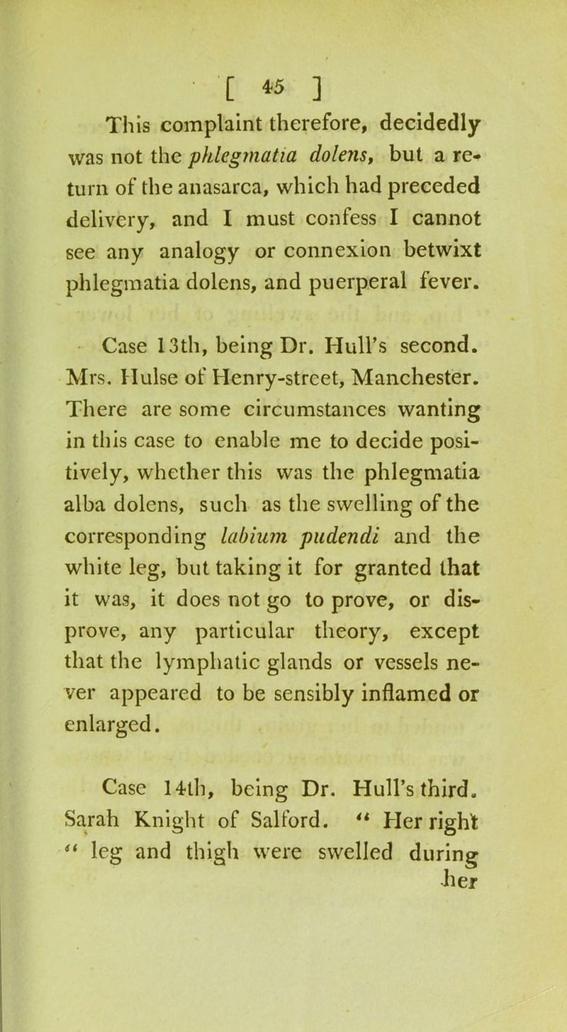 This complaint therefore, decidedly was not the phlegmatia dolens, but a re- turn of the anasarca, which had preceded delivery, and I must confess I cannot see any analogy or connexion betwixt phlegmatia dolens, and puerperal fever. Case 13th, being Dr. Hull’s second. Mrs. Hulse of Henry-street, Manchester. There are some circumstances wanting in this case to enable me to decide posi- tively, whether this was the phlegmatia alba dolens, such as the swelling of the corresponding labium pudendi and the white leg, but taking it for granted that it was, it does not go to prove, or dis- prove, any particular theory, except that the lymphatic glands or vessels ne- ver appeared to be sensibly inflamed or enlarged. Case 14th, being Dr. Hull’s third, Sarah Knight of Salford. il Her right “ leg and thigh were swelled during