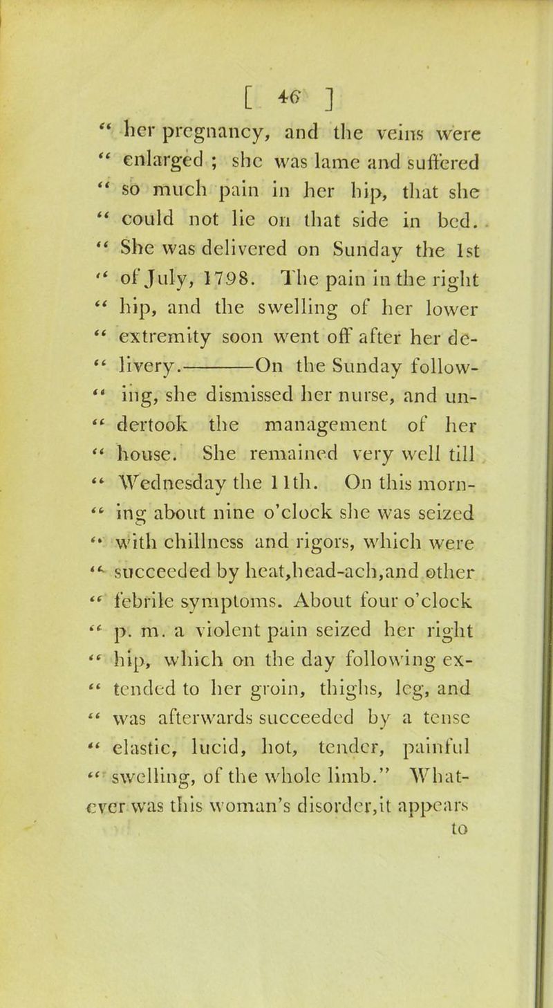 “ her pregnancy, and the veins were “ enlarged ; she was lame and suffered “ so much pain in her hip, that she “ could not lie on that side in bed. “ She was delivered on Sunday the 1st  oi July, 1798. The pain in the right “ hip, and the swelling of her lower “ extremity soon went off after her dc- “ livery. On the Sunday follow- “ ing, she dismissed her nurse, and un- “ dertook the management of her “ house. She remained very well till “ Wednesday the 11th. On this morn- “ ing about nine o’clock she was seized *• with chillness and rigors, which were succeeded by heat,head-ach,and other *f febrile symptoms. About four o’clock “ p. m. a violent pain seized her right “ hip, which on the day following ex- “ tended to her groin, thighs, log, and “ was afterwards succeeded by a tense “ elastic, lucid, hot, tender, painful “ swelling, of the whole limb.” What- ever was this woman’s disorder,it appears to