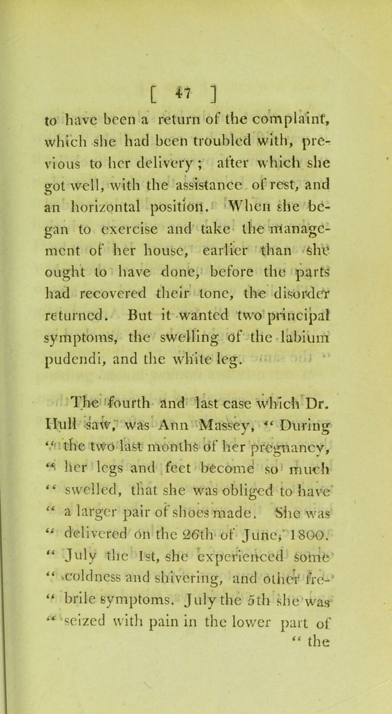 to have been a return of the complaint, which she had been troubled with, pre- vious to her delivery; after which she got well, with the assistance of rest, and an horizontal position. When she be- gan to exercise and take the manage- ment of her house, earlier than she ought to have done, before the parts had recovered their tone, the disordeY returned. But it wanted two principal symptoms, the swelling of the labium pudendi, and the white leg. The 'fourth and last case which Dr. Hull saw, was Ann Massey, “ During “ the tvvo last months of her pregnancy, her legs and feet become so much “ swelled, that she was obliged to have “ a larger pair of shoes made. She was “ delivered on the 26th-of Jurief 1800. “ July the 1st, she experienced some “ ‘Coldness and shivering, and other fro-' “ brile symptoms. July the 5th she* Was “ seized with pain in the lower part of “ the