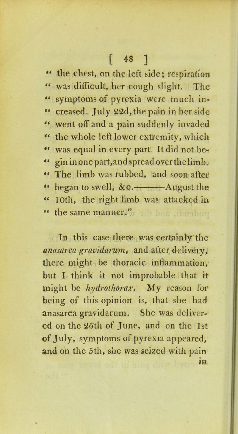 41 the chest, on the left side; respiration “ was difficult, her cough slight. The ** symptoms of pyrexia were much in- “ creased. July 22d, the pain in her side “ went off and a pain suddenly invaded the whole left lower extremity, which “ was equal in every part. It did not be- 41 gin in one part,and spread over the limb. 4t The limb was rubbed, and soon after 4t began to swell, &c. August the t( 10th, the right limb was attacked in “ the same manner.” In this case there was certainly the anasarca gravidarum, and after delivery, there might be thoracic inflammation, but I think it not improbable that it might be hydrothorax. My reason for being of this opinion is, that she had anasarca gravidarum. She was deliver- ed on the 26th of June, and on the 1st of July, symptoms of pyrexia appeared, and on the 5th, she was seized with pain in \