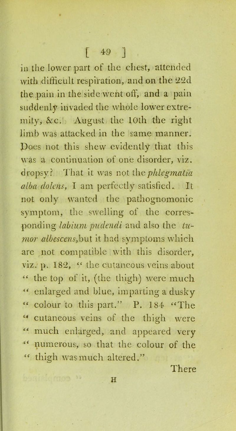 [ « ] in the lower part of the chest, attended with difficult respiration, and on the 22d the pain in the side went off, and a pain suddenly invaded the whole lower extre- mity, &c. August the 10th the right limb was attacked in the same manner. Does not this shew evidently that this was a continuation of one disorder, viz. dropsy? That it was not thephlegmatia alba dolens, I am perfectly satisfied. It not only wanted the pathognomonic symptom, the swelling of the corres- ponding labium pudendi and also the tu- mor albescens,but it had symptoms which are not compatible with this disorder, viz. p. 182, “ the cutaneous veins about “ the top of it, (the thigh) were much “ enlarged and blue, imparting a dusky “ colour to this part.” P. 184 “The “ cutaneous veins of the thigh were “ much enlarged, and appeared very “ numerous, so that the colour of the “ thigh was much altered.” There U