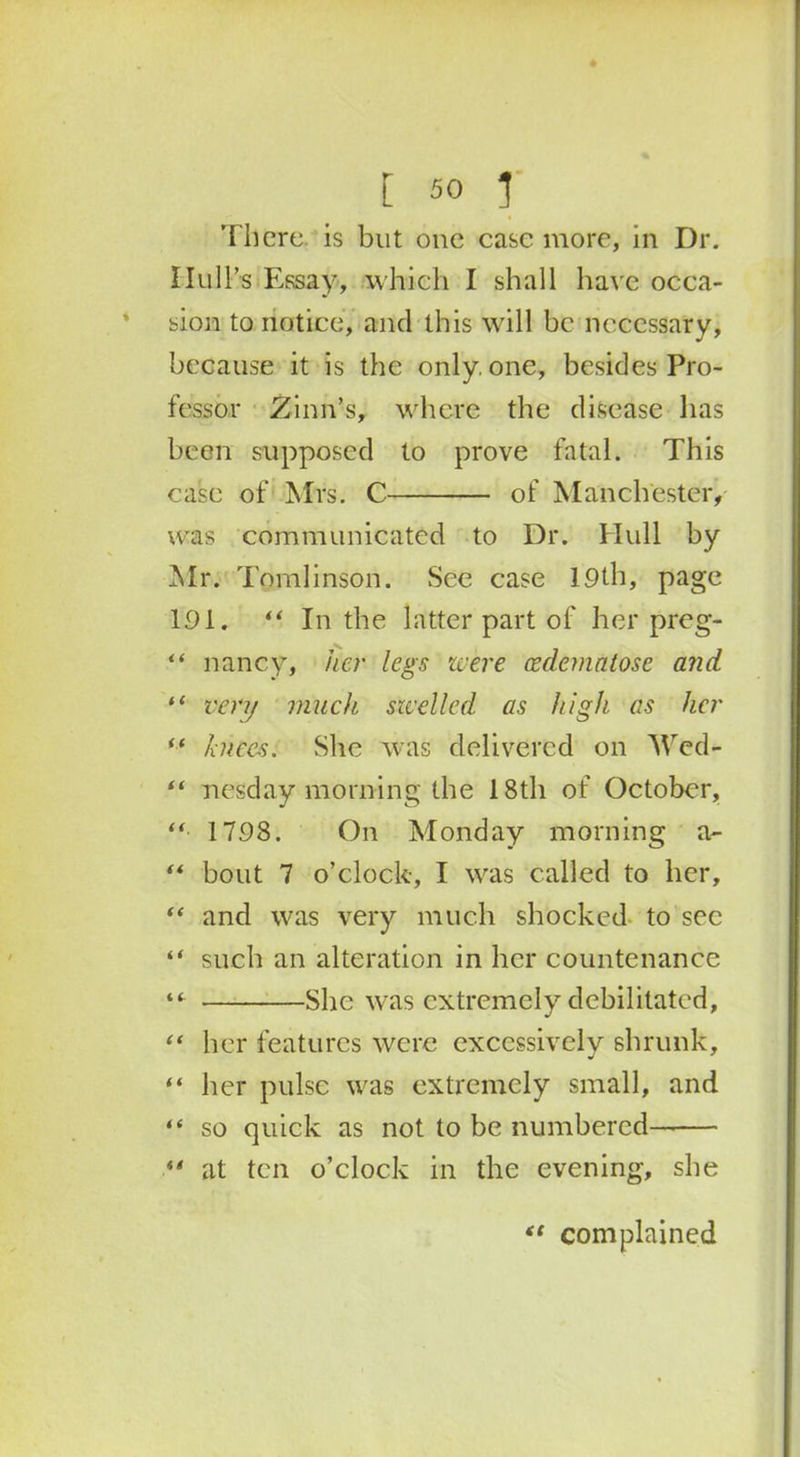 There, is but one case more, in Dr. Hull’s Essay, which I shall have occa- sion to notice, and this will be necessary, because it is the only, one, besides Pro- fessor Zinil’s, where the disease lias been supposed to prove fatal. This case of Mrs. C of Manchester, was communicated to Dr. Hull by Mr. Tomlinson. See case 19th, page 191, “ In the latter part of her preg- “ nancy, her legs were oedemntose and 11 very much swelled as high as her *■* bices. She was delivered on 'NV’cd- “ nesday morning the 18th of October, “ 1798. On Monday morning a- “ bout 7 o’clock, I was called to her, “ and was very much shocked to sec “ such an alteration in her countenance “■ She was extremely debilitated, “ her features were excessively shrunk, “ her pulse was extremely small, and “ so quick as not to be numbered “ at ten o’clock in the evening, she “ complained
