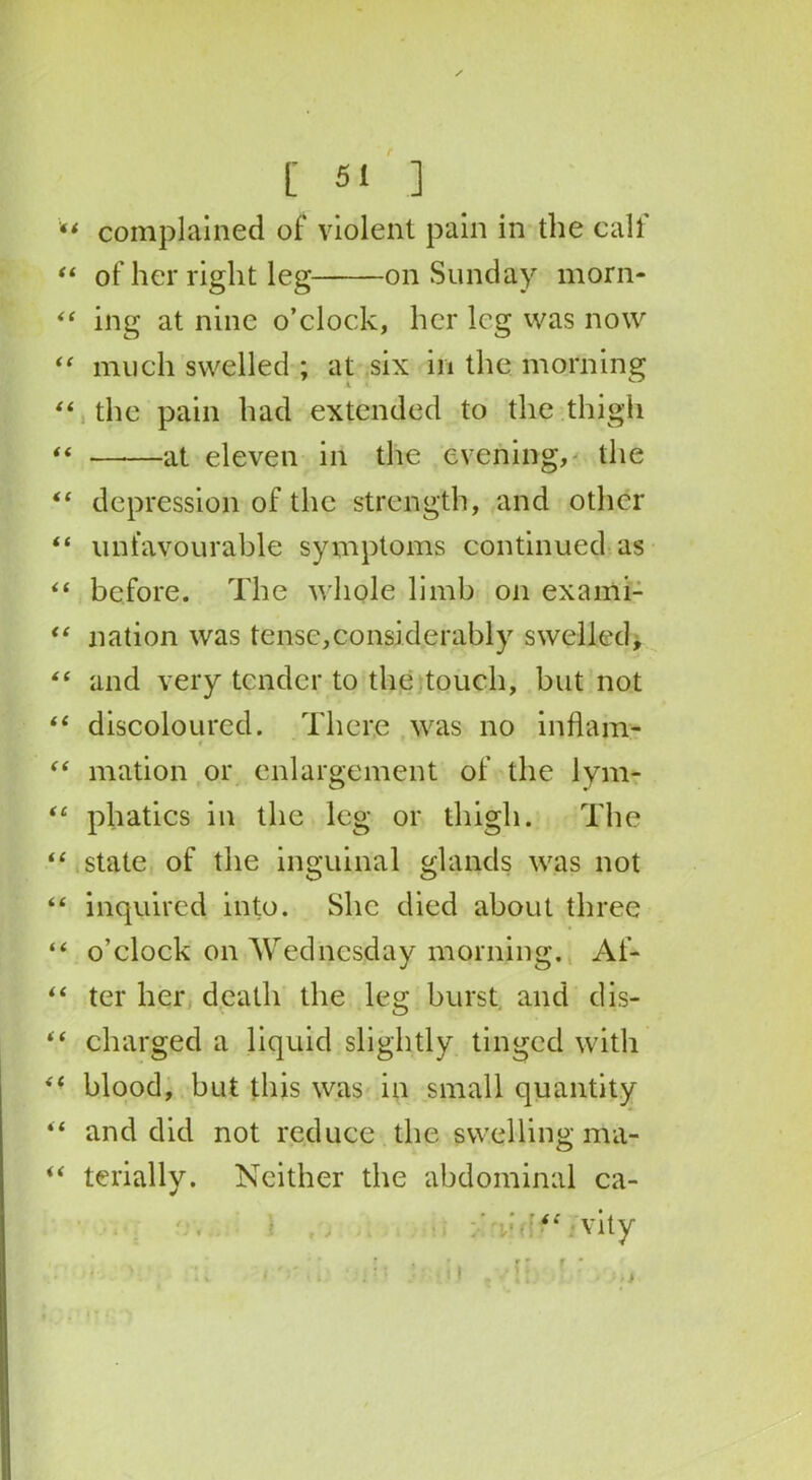 “ complained of violent pain in the calf “ of her right leg on Sunday morn- “ ing at nine o’clock, her leg was now “ much swelled ; at six in the morning “ the pain had extended to the thigh “ ——at eleven in the evening, the “ depression of the strength, and other “ unfavourable symptoms continued as <£ before. The whole limb on exami- “ nation was tense,considerably swelled, “ and very tender to the touch, but not “ discoloured. There was no inflam- t “ mation or enlargement of the lym- tc phatics in the leg or thigh. The “ state of the inguinal glands was not “ inquired into. She died about three “ o’clock on Wednesday morning. Af- “ ter her death the leg burst and dis- “ charged a liquid slightly tinged with “ blood, but this was in small quantity “ and did not reduce the swelling nta- “ terially. Neither the abdominal ca- “ vity