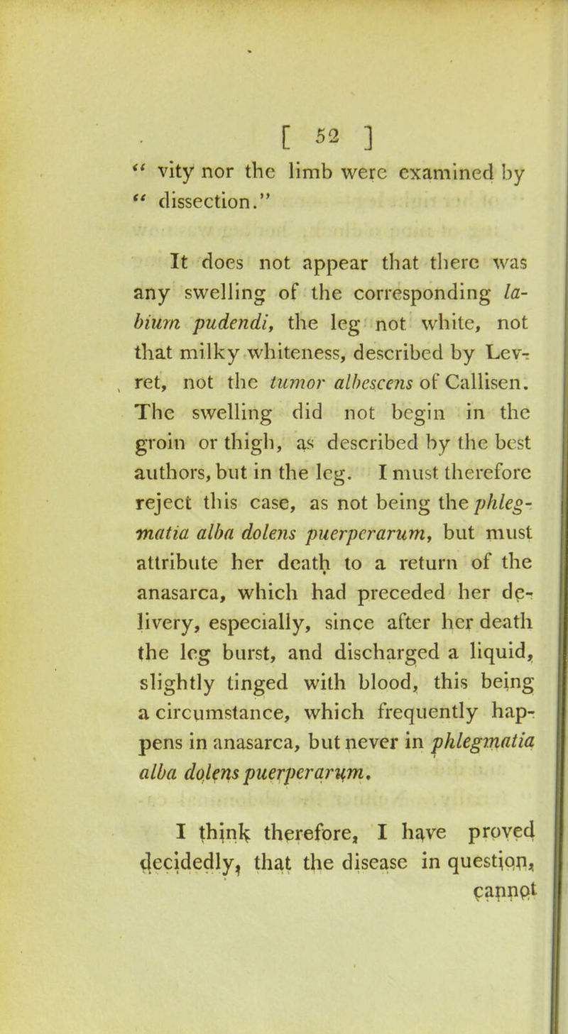 “ vity nor the limb were examined by “ dissection.” It does not appear that there was any swelling of the corresponding la- bium pudendi, the leg not white, not that milky whiteness, described by Lev-: , ret, not the tumor albescens of Callisen. The swelling did not begin in the groin or thigh, as described by the best authors, but in the leg. I must therefore reject this case, as not being the phleg- matia alba dolens puerperarum, but must attribute her death to a return of the • anasarca, which had preceded her de- livery, especially, since after her death the leg burst, and discharged a liquid, slightly tinged with blood, this being a circumstance, which frequently hap- pens in anasarca, but never in phlegmatia alba dolens puerperarum, I think therefore, I have proved clecidedly, that the disease in questjqn, cannpt