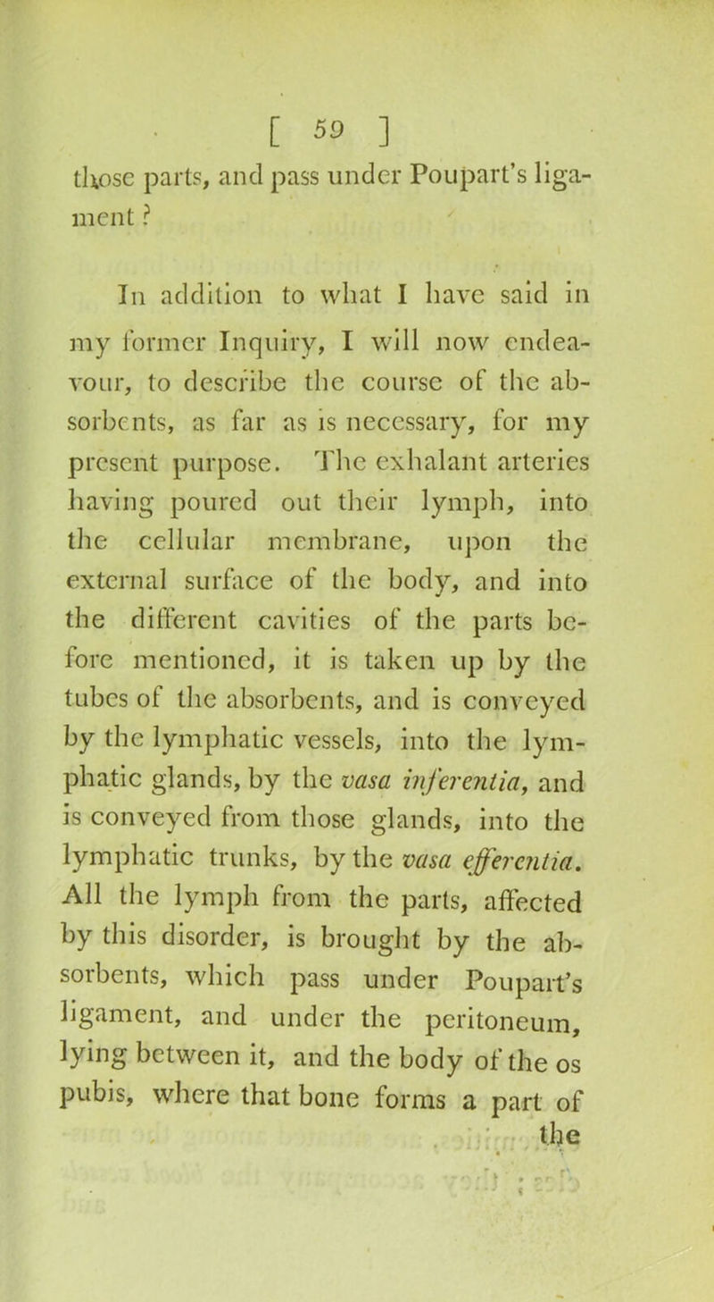 those parts, and pass under Poupart’s liga- ment ? In addition to what I have said in my former Inquiry, I will now endea- vour, to describe the course of the ab- sorbents, as far as is necessary, for my present purpose. The exhalant arteries having poured out their lymph, into the cellular membrane, upon the external surface of the body, and into the different cavities of the parts be- fore mentioned, it is taken up by the tubes ot the absorbents, and is conveyed by the lymphatic vessels, into the lym- phatic glands, by the vasa inferentia, and is conveyed from those glands, into the lymphatic trunks, by the vasa efferaitia. All the lymph from the parts, affected by this disorder, is brought by the ab- sorbents, which pass under Poupart’s ligament, and under the peritoneum, lying between it, and the body of the os pubis, where that bone forms a part of <