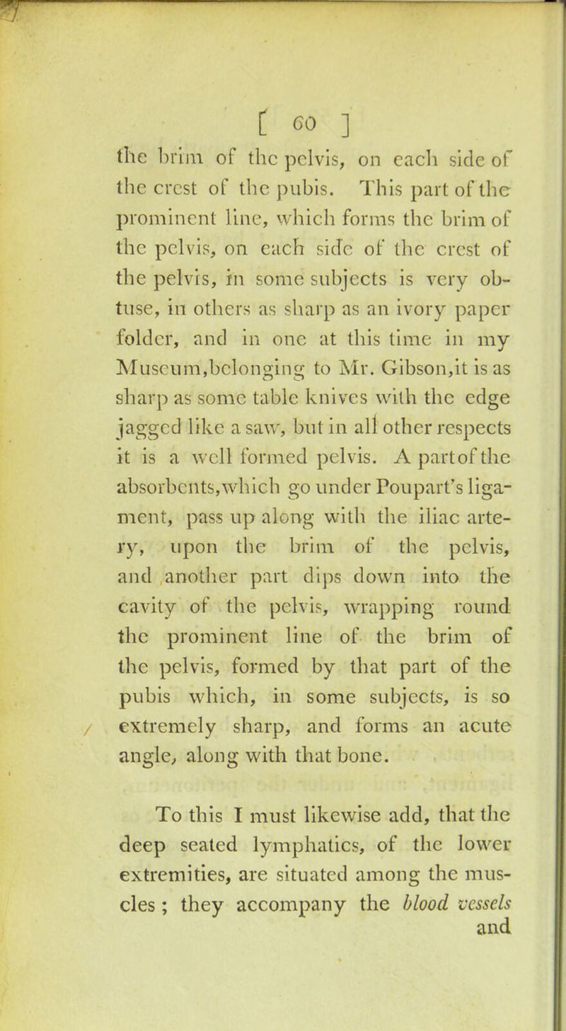 the brim of the pelvis, on each side of the crest of the pubis. This part of the prominent line, which forms the brim of the pelvis, on each side of the crest of the pelvis, in some subjects is very ob- tuse, in others as sharp as an ivory paper folder, and in one at this time in my Museum,belonging to Mr. Gibson,it is as sharp as some table knives with the edge jagged like a saw, but in all other respects it is a well formed pelvis. A part of the absorbents,which go under Poupart’s liga- ment, pass up along with the iliac arte- ry, upon the brim of the pelvis, and another part dips down into the cavity of the pelvis, wrapping round the prominent line of the brim of the pelvis, formed by that part of the pubis which, in some subjects, is so extremely sharp, and forms an acute angle, along with that bone. To this I must likewise add, that the deep seated lymphatics, of the lower extremities, are situated among the mus- cles ; they accompany the blood vessels
