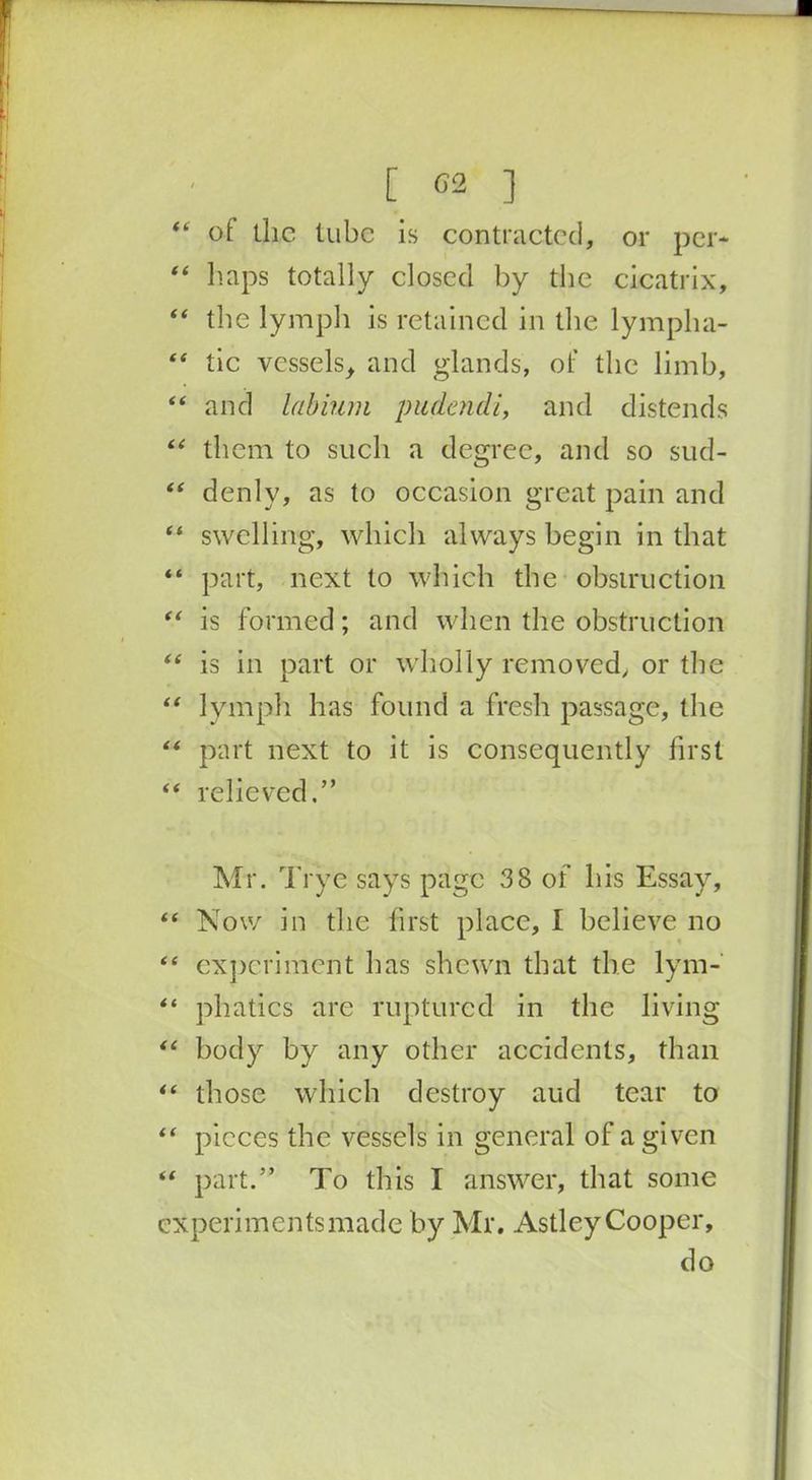 [ 02 ] “ ol the tube is contracted, or per* “ haps totally closed by the cicatrix, “ the lymph is retained in the lympha- “ tic vessels, and glands, of the limb, “ and labium pudendi, and distends “ them to such a degree, and so sud- “ denlv, as to occasion great pain and “ swelling, which always begin in that “ part, next to which the obstruction “ is formed; and when the obstruction “ is in part or wholly removed, or the “ lymph has found a fresh passage, the “ part next to it is consequently first “ relieved.” Mr. Tryc says page 3 8 of his Essay, “ Now in the first place, I believe no “ experiment has shewn that the lym- “ phatics are ruptured in the living “ body by any other accidents, than “ those which destroy aud tear to “ pieces the vessels in general of a given “ part.” To this I answer, that some experiments made by Mr. Astley Cooper, do