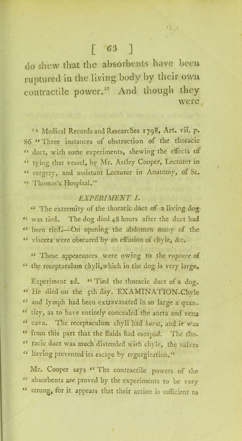 [ (53 ] do shew that the absorbents have been ruptured in the living body by their own contractile power.12 And though they were 12 Medical Records and Researches 1798, Art. vii. p. S6 “ Three instances of obstruction of the thoracic t( duct, with some experiments, shewing the effects of “ tying that vessel, by Mr. Astley Cooper, Lecturer in (( surgery, and assistant Lecturer in Anatomy, of St. “ Thomas’s Hospital.” EXPERIMENT I. “ The extremity of the thoracic duct of a living dog 4( was tied. The dog died 48 hours after the duct had “ been tied.—On opening the abdomen many of the “ viscera were obscured by an effusion of chyle, See. t( These appearances were owing to the rupture of i( the reccptaeulum chyli,which in the dog is very large. Experiment 2d. <c Tied the thoracic duct of a dog. i( He died on the 5th day. EXAMINATION-Chvle “ and lymph had been extravasated in so large a quan- u tity, as to have entirely concealed the aorta and vena. u cava. The receptaculum chyli had burst, and it was “ from this part that the fluids had escaped. The tho- “ racic duct was much distended with chyle, the valves ts having prevented its escape by regurgitation.” Mr. Cooper says “ The contractile powers of the “ absorbents are. proved by the experiments to be very “ strong, for it appears that their action is sufficient to