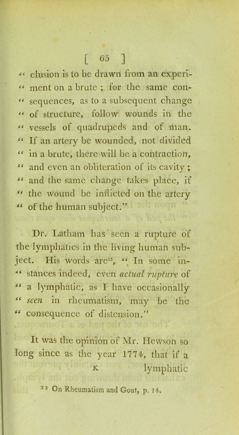 elusion is to be drawn from an experi- “ ment on a brute ; for the same con- “ sequences, as to a subsequent change “ of structure, follow wounds in the “ vessels of quadrupeds and of man. “ If an artery be wounded, not divided i( in a brute, there will be a contraction, “ and even an obliteration of its cavity ; “ and the same change takes place, if “ the wound be inflicted on the artery “ of the human subject.” Dr. Latham has seen a rupture of the lymphatics in the living human sub- ject. His words are13, “ In some in- “ stances indeed, even actual rilpture of “ a lymphatic, as I have occasionally “ seen in rheumatism, may he the “ consequence of distension.” It was the opinion of Mr. Hewson so long since as the year 1774, that if a k lymphatic 23 On Rheumatism and Gout, p, 14.