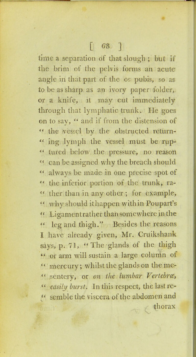 time a separation of that slough ; but if the brim of the pelvis forms an acute angle in that part of the os pubis, so as to be as sharp as an ivory paper folder, or a knife, it may cut immediately through that lymphatic trunk. He goes on to sav, 44 and if from the distension of 44 the vessel by the obstructed return- 44 ing lymph the vessel must be rup- 44 tured below the pressure, no reason 44 can be assigned why the breach should 44 always be made in one precise spot of 44 the inferior portion of the trunk, ra- 44 ther than in any other; for example, 44 why should it happen within Poupart’s 44 Ligamentrather than somewhere in the 44 leg and thigh.” Besides the reasons I have already given, Mr. Cruikshank says, p. 71, 44 The glands of the thigh 44 or arm will sustain a large column of 44 mercury; whilst the glands on the me- 44 .sentery, or on the lumbar Vertcbrce, 44 easily burst. In this respect, the lastre- 44 semble the viscera of the abdomen and thorax