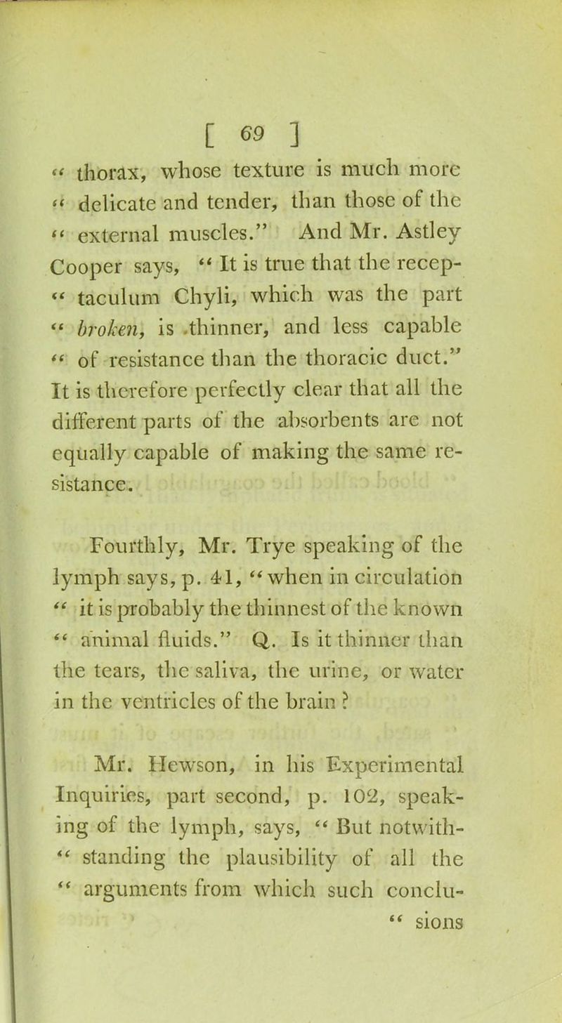 “ thorax, whose texture is much more “ delicate and tender, than those of the “ external muscles.” And Mr. Astley Cooper says, “ It is true that the recep- “ taculum Chyli, which was the part “ broken, is .thinner, and less capable “ of resistance than the thoracic duct.” It is therefore perfectly clear that all the different parts of the absorbents are not equally capable of making the same re- sistance. Fourthly, Mr. Trye speaking of the lymph says, p. 41, “ when in circulation “ it is probably the thinnest of the known “ animal fluids.” Q. Is it thinner than the tears, the saliva, the urine, or water in the ventricles of the brain ? Mr. Hewson, in bis Experimental Inquiries, part second, p. 102, speak- ing of the lymph, says, “ But notwith- “ standing the plausibility of all the “ arguments from which such conclu- “ sions