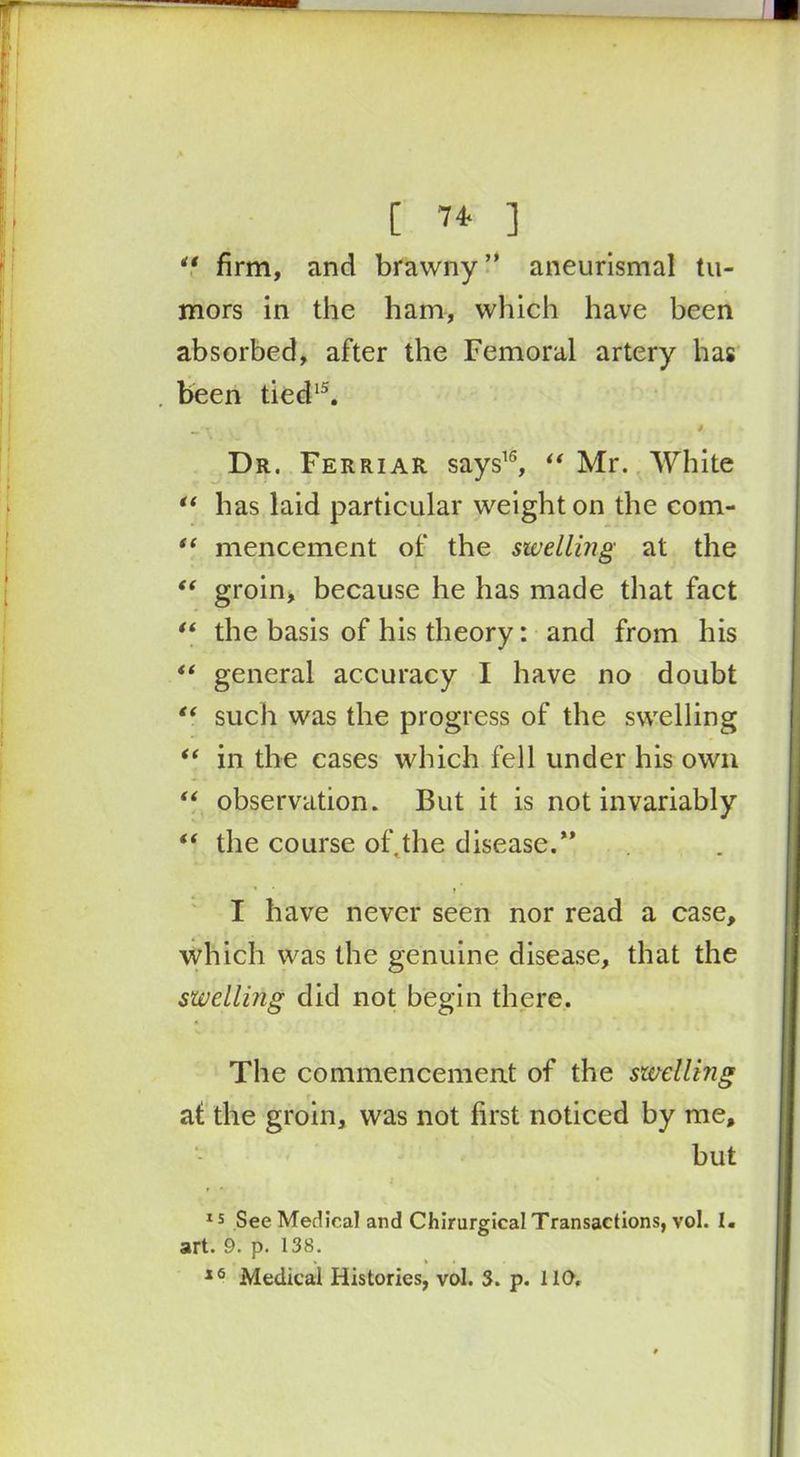 [ 7* ] ** firm, and brawny” aneurismal tu- mors in the ham, which have been absorbed, after the Femoral artery has been tied15. Dr. Ferriar says16, “ Mr. White “ has laid particular weight on the com- “ mencement of the swelling at the “ groin, because he has made that fact “ the basis of his theory: and from his “ general accuracy I have no doubt “ such was the progress of the swelling in the cases which fell under his own “ observation. But it is not invariably “ the course oft the disease.” ■* * t' I have never seen nor read a case, which was the genuine disease, that the swelling did not begin there. The commencement of the swellhig at the groin, was not first noticed by me, but 15 See Medical and Chirurgical Transactions, vol. I. art. 9. p. 138. 16 Medical Histories, vol. 3. p. 110.